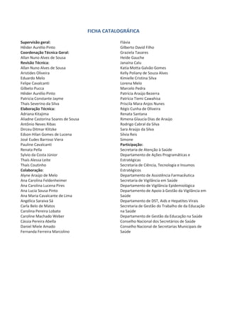 FICHA CATALOGRÁFICA
Supervisão geral:
Hêider Aurélio Pinto
Coordenação Técnica Geral:
Allan Nuno Alves de Sousa
Revisão Técnica:
Allan Nuno Alves de Sousa
Aristides Oliveira
Eduardo Melo
Felipe Cavalcanti
Gilbeto Pucca
Hêider Aurélio Pinto
Patricia Constante Jayme
Thais Severino da Silva
Elaboração Técnica:
Adriana Kitajima
Aliadne Castorina Soares de Sousa
Antônio Neves Ribas
Dirceu Ditmar Klitzke
Edson Hilan Gomes de Lucena
José Eudes Barroso Viera
Pauline Cavalcanti
Renata Pella
Sylvio da Costa Júnior
Thaís Alessa Leite
Thaís Coutinho
Colaboração:
Alyne Araújo de Melo
Ana Carolina Feldenheimer
Ana Carolina Lucena Pires
Ana Lucia Sousa Pinto
Ana Maria Cavalcante de Lima
Angélica Saraiva Sá
Carla Belo de Matos
Carolina Pereira Lobato
Caroline Machado Weber
Cássia Pereira Abella
Daniel Miele Amado
Fernanda Ferreira Marcolino
Flávia
Gilberto David Filho
Graziela Tavares
Heide Gauche
Janaína Calu
Katia Motta Galvão Gomes
Kelly Poliany de Souza Alves
Kimielle Cristina Silva
Lorena Melo
Marcelo Pedra
Patrícia Araújo Bezerra
Patrícia Tiemi Cawahisa
Priscila Mara Anjos Nunes
Régis Cunha de Oliveira
Renata Santana
Rimena Glaucia Dias de Araújo
Rodrigo Cabral da Silva
Sara Araújo da Silva
Silvia Reis
Simone
Participação:
Secretaria de Atenção à Saúde
Departamento de Ações Programáticas e
Estratégicas
Secretaria de Ciência, Tecnologia e Insumos
Estratégicos
Departamento de Assistência Farmacêutica
Secretaria de Vigilância em Saúde
Departamento de Vigilância Epidemiológica
Departamento de Apoio à Gestão da Vigilância em
Saúde
Departamento de DST, Aids e Hepatites Virais
Secretaria de Gestão do Trabalho de da Educação
na Saúde
Departamento de Gestão da Educação na Saúde
Conselho Nacional dos Secretários de Saúde
Conselho Nacional de Secretarias Municipais de
Saúde
 