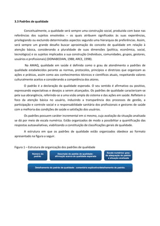 3.3 Padrões de qualidade
Conceitualmente, a qualidade será sempre uma construção social, produzida com base nas
referências dos sujeitos envolvidos – os quais atribuem significados às suas experiências,
privilegiando ou excluindo determinados aspectos segundo uma hierarquia de preferências. Assim,
será sempre um grande desafio buscar aproximação do conceito de qualidade em relação à
atenção básica, considerando a pluralidade de suas dimensões (política, econômica, social,
tecnológica) e os sujeitos implicados a sua construção (indivíduos, comunidades, grupos, gestores,
usuários e profissionais) (DONABEDIAN, 1988; ARCE, 1998).
Na AMAQ, qualidade em saúde é definida como o grau de atendimento a padrões de
qualidade estabelecidos perante as normas, protocolos, princípios e diretrizes que organizam as
ações e práticas, assim como aos conhecimentos técnicos e científicos atuais, respeitando valores
culturalmente aceitos e considerando a competência dos atores.
O padrão é a declaração da qualidade esperada. O seu sentido é afirmativo ou positivo,
expressando expectativas e desejos a serem alcançados. Os padrões de qualidade caracterizam-se
pela sua abrangência, referindo-se a uma visão ampla do sistema e das ações em saúde. Refletem o
foco da atenção básica no usuário, induzindo a transparência dos processos de gestão, a
participação e controle social e a responsabilidade sanitária dos profissionais e gestores de saúde
com a melhoria das condições de saúde e satisfação dos usuários.
Os padrões possuem caráter incremental em si mesmo, cuja avaliação da situação analisada
se dá por meio de escala numérica. Estão organizados de modo a possibilitar a quantificação das
respostas autoavaliativas, viabilizando a constituição de classificações gerais de qualidade.
A estrutura em que os padrões de qualidade estão organizados obedece ao formato
apresentado na figura a seguir.
Figura 1 – Estrutura de organização dos padrões de qualidade
 