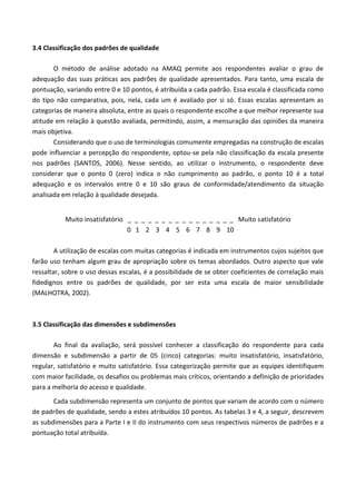 3.4 Classificação dos padrões de qualidade
O método de análise adotado na AMAQ permite aos respondentes avaliar o grau de
adequação das suas práticas aos padrões de qualidade apresentados. Para tanto, uma escala de
pontuação, variando entre 0 e 10 pontos, é atribuída a cada padrão. Essa escala é classificada como
do tipo não comparativa, pois, nela, cada um é avaliado por si só. Essas escalas apresentam as
categorias de maneira absoluta, entre as quais o respondente escolhe a que melhor represente sua
atitude em relação à questão avaliada, permitindo, assim, a mensuração das opiniões da maneira
mais objetiva.
Considerando que o uso de terminologias comumente empregadas na construção de escalas
pode influenciar a percepção do respondente, optou-se pela não classificação da escala presente
nos padrões (SANTOS, 2006). Nesse sentido, ao utilizar o instrumento, o respondente deve
considerar que o ponto 0 (zero) indica o não cumprimento ao padrão, o ponto 10 é a total
adequação e os intervalos entre 0 e 10 são graus de conformidade/atendimento da situação
analisada em relação à qualidade desejada.
Muito insatisfatório _ _ _ _ _ _ _ _ _ _ _ _ _ _ _ _ Muito satisfatório
0 1 2 3 4 5 6 7 8 9 10
A utilização de escalas com muitas categorias é indicada em instrumentos cujos sujeitos que
farão uso tenham algum grau de apropriação sobre os temas abordados. Outro aspecto que vale
ressaltar, sobre o uso dessas escalas, é a possibilidade de se obter coeficientes de correlação mais
fidedignos entre os padrões de qualidade, por ser esta uma escala de maior sensibilidade
(MALHOTRA, 2002).
3.5 Classificação das dimensões e subdimensões
Ao final da avaliação, será possível conhecer a classificação do respondente para cada
dimensão e subdimensão a partir de 05 (cinco) categorias: muito insatisfatório, insatisfatório,
regular, satisfatório e muito satisfatório. Essa categorização permite que as equipes identifiquem
com maior facilidade, os desafios ou problemas mais críticos, orientando a definição de prioridades
para a melhoria do acesso e qualidade.
Cada subdimensão representa um conjunto de pontos que variam de acordo com o número
de padrões de qualidade, sendo a estes atribuídos 10 pontos. As tabelas 3 e 4, a seguir, descrevem
as subdimensões para a Parte I e II do instrumento com seus respectivos números de padrões e a
pontuação total atribuída.
 