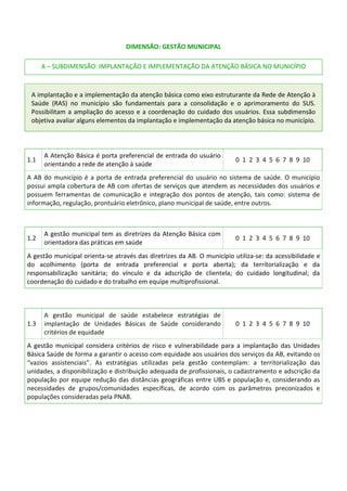 DIMENSÃO: GESTÃO MUNICIPAL
A – SUBDIMENSÃO: IMPLANTAÇÃO E IMPLEMENTAÇÃO DA ATENÇÃO BÁSICA NO MUNICÍPIO
A implantação e a implementação da atenção básica como eixo estruturante da Rede de Atenção à
Saúde (RAS) no município são fundamentais para a consolidação e o aprimoramento do SUS.
Possibilitam a ampliação do acesso e a coordenação do cuidado dos usuários. Essa subdimensão
objetiva avaliar alguns elementos da implantação e implementação da atenção básica no município.
1.1
A Atenção Básica é porta preferencial de entrada do usuário
orientando a rede de atenção à saúde
0 1 2 3 4 5 6 7 8 9 10
A AB do município é a porta de entrada preferencial do usuário no sistema de saúde. O município
possui ampla cobertura de AB com ofertas de serviços que atendem as necessidades dos usuários e
possuem ferramentas de comunicação e integração dos pontos de atenção, tais como: sistema de
informação, regulação, prontuário eletrônico, plano municipal de saúde, entre outros.
1.2
A gestão municipal tem as diretrizes da Atenção Básica com
orientadora das práticas em saúde
0 1 2 3 4 5 6 7 8 9 10
A gestão municipal orienta-se através das diretrizes da AB. O município utiliza-se: da acessibilidade e
do acolhimento (porta de entrada preferencial e porta aberta); da territorialização e da
responsabilização sanitária; do vínculo e da adscrição de clientela; do cuidado longitudinal; da
coordenação do cuidado e do trabalho em equipe multiprofissional.
1.3
A gestão municipal de saúde estabelece estratégias de
implantação de Unidades Básicas de Saúde considerando
critérios de equidade
0 1 2 3 4 5 6 7 8 9 10
A gestão municipal considera critérios de risco e vulnerabilidade para a implantação das Unidades
Básica Saúde de forma a garantir o acesso com equidade aos usuários dos serviços da AB, evitando os
“vazios assistenciais”. As estratégias utilizadas pela gestão contemplam: a territorialização das
unidades, a disponibilização e distribuição adequada de profissionais, o cadastramento e adscrição da
população por equipe redução das distâncias geográficas entre UBS e população e, considerando as
necessidades de grupos/comunidades específicas, de acordo com os parâmetros preconizados e
populações consideradas pela PNAB.
 
