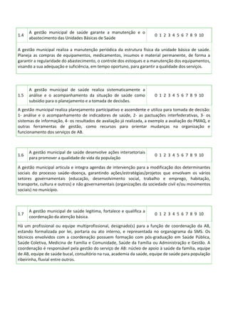 1.4
A gestão municipal de saúde garante a manutenção e o
abastecimento das Unidades Básicas de Saúde
0 1 2 3 4 5 6 7 8 9 10
A gestão municipal realiza a manutenção periódica da estrutura física da unidade básica de saúde.
Planeja as compras de equipamentos, medicamentos, insumos e material permanente, de forma a
garantir a regularidade do abastecimento, o controle dos estoques e a manutenção dos equipamentos,
visando a sua adequação e suficiência, em tempo oportuno, para garantir a qualidade dos serviços.
1.5
A gestão municipal de saúde realiza sistematicamente a
análise e o acompanhamento da situação de saúde como
subsídio para o planejamento e a tomada de decisões.
0 1 2 3 4 5 6 7 8 9 10
A gestão municipal realiza planejamento participativo e ascendente e utiliza para tomada de decisão:
1- análise e o acompanhamento de indicadores de saúde, 2- as pactuações interfederativas, 3- os
sistemas de informação, 4- os resultados de avaliação já realizada, a exemplo a avaliação do PMAQ, e
outras ferramentas de gestão, como recursos para orientar mudanças na organização e
funcionamento dos serviços de AB.
1.6
A gestão municipal de saúde desenvolve ações intersetoriais
para promover a qualidade de vida da população
0 1 2 3 4 5 6 7 8 9 10
A gestão municipal articula e integra agendas de intervenção para a modificação dos determinantes
sociais do processo saúde–doença, garantindo ações/estratégias/projetos que envolvam os vários
setores governamentais (educação, desenvolvimento social, trabalho e emprego, habitação,
transporte, cultura e outros) e não governamentais (organizações da sociedade civil e/ou movimentos
sociais) no município.
1.7
A gestão municipal de saúde legitima, fortalece e qualifica a
coordenação da atenção básica.
0 1 2 3 4 5 6 7 8 9 10
Há um profissional ou equipe multiprofissional, designado(s) para a função de coordenação da AB,
estando formalizada por lei, portaria ou ato interno, e representada no organograma da SMS. Os
técnicos envolvidos com a coordenação possuem formação com pós-graduação em Saúde Pública,
Saúde Coletiva, Medicina de Família e Comunidade, Saúde da Família ou Administração e Gestão. A
coordenação é responsável pela gestão do serviço de AB: núcleo de apoio à saúde da família, equipe
de AB, equipe de saúde bucal, consultório na rua, academia da saúde, equipe de saúde para população
ribeirinha, fluvial entre outros.
 