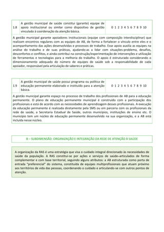 1.8
A gestão municipal de saúde constitui (garante) equipe de
apoio institucional ou similar como dispositivo de gestão
vinculado à coordenação da atenção básica.
0 1 2 3 4 5 6 7 8 9 10
A gestão municipal garante apoiadores institucionais (equipe com composição interdisciplinar) que
realizam encontros regulares com as equipes de AB, de forma a fortalecer o vínculo entre eles e o
acompanhamento das ações desenvolvidas e processos de trabalho. Esse apoio auxilia as equipes na
análise do trabalho e de suas práticas, ajudando-as a lidar com situações-problema, desafios,
desconfortos e conflitos, e ainda contribui na construção/experimentação de intervenções e utilização
de ferramentas e tecnologias para a melhoria do trabalho. O apoio é estruturado considerando o
dimensionamento adequado do número de equipes de saúde sob a responsabilidade de cada
apoiador, responsável pela articulação de saberes e práticas.
1.9
A gestão municipal de saúde possui programa ou política de
educação permanente elaborado e instituído para a atenção
básica.
0 1 2 3 4 5 6 7 8 9 10
A gestão municipal garante espaço no processo de trabalho dos profissionais de AB para a educação
permanente. O plano de educação permanente municipal é construído com a participação dos
profissionais e está de acordo com as necessidades de aprendizagem desses profissionais. A execução
da educação permanente é realizada diretamente pela SMS ou em parceria com os profissionais da
rede de saúde, a Secretaria Estadual de Saúde, outros municípios, instituições de ensino etc. O
município tem um núcleo de educação permanente desenvolvido na sua organização, e a AB está
incluída nesse núcleo.
B – SUBDIMENSÃO: ORGANIZAÇÃO E INTEGRAÇÃO DA REDE DE ATENÇÃO À SAÚDE
A organização da RAS é uma estratégia que visa o cuidado integral direcionado às necessidades de
saúde da população. A RAS constitui-se por ações e serviços de saúde articulados de forma
complementar e com base territorial, seguindo alguns atributos: a AB estruturada como porta de
entrada “preferencial” do sistema, constituída de equipes multiprofissionais que atuam próximo
aos territórios de vida das pessoas, coordenando o cuidado e articulando-se com outros pontos de
atenção.
 