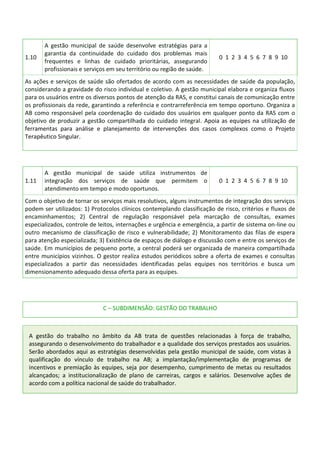 1.10
A gestão municipal de saúde desenvolve estratégias para a
garantia da continuidade do cuidado dos problemas mais
frequentes e linhas de cuidado prioritárias, assegurando
profissionais e serviços em seu território ou região de saúde.
0 1 2 3 4 5 6 7 8 9 10
As ações e serviços de saúde são ofertados de acordo com as necessidades de saúde da população,
considerando a gravidade do risco individual e coletivo. A gestão municipal elabora e organiza fluxos
para os usuários entre os diversos pontos de atenção da RAS, e constitui canais de comunicação entre
os profissionais da rede, garantindo a referência e contrarreferência em tempo oportuno. Organiza a
AB como responsável pela coordenação do cuidado dos usuários em qualquer ponto da RAS com o
objetivo de produzir a gestão compartilhada do cuidado integral. Apoia as equipes na utilização de
ferramentas para análise e planejamento de intervenções dos casos complexos como o Projeto
Terapêutico Singular.
1.11
A gestão municipal de saúde utiliza instrumentos de
integração dos serviços de saúde que permitem o
atendimento em tempo e modo oportunos.
0 1 2 3 4 5 6 7 8 9 10
Com o objetivo de tornar os serviços mais resolutivos, alguns instrumentos de integração dos serviços
podem ser utilizados: 1) Protocolos clínicos contemplando classificação de risco, critérios e fluxos de
encaminhamentos; 2) Central de regulação responsável pela marcação de consultas, exames
especializados, controle de leitos, internações e urgência e emergência, a partir de sistema on-line ou
outro mecanismo de classificação de risco e vulnerabilidade; 2) Monitoramento das filas de espera
para atenção especializada; 3) Existência de espaços de diálogo e discussão com e entre os serviços de
saúde. Em municípios de pequeno porte, a central poderá ser organizada de maneira compartilhada
entre municípios vizinhos. O gestor realiza estudos periódicos sobre a oferta de exames e consultas
especializados a partir das necessidades identificadas pelas equipes nos territórios e busca um
dimensionamento adequado dessa oferta para as equipes.
C – SUBDIMENSÃO: GESTÃO DO TRABALHO
A gestão do trabalho no âmbito da AB trata de questões relacionadas à força de trabalho,
assegurando o desenvolvimento do trabalhador e a qualidade dos serviços prestados aos usuários.
Serão abordados aqui as estratégias desenvolvidas pela gestão municipal de saúde, com vistas à
qualificação do vínculo de trabalho na AB; a implantação/implementação de programas de
incentivos e premiação às equipes, seja por desempenho, cumprimento de metas ou resultados
alcançados; a institucionalização de plano de carreiras, cargos e salários. Desenvolve ações de
acordo com a política nacional de saúde do trabalhador.
 