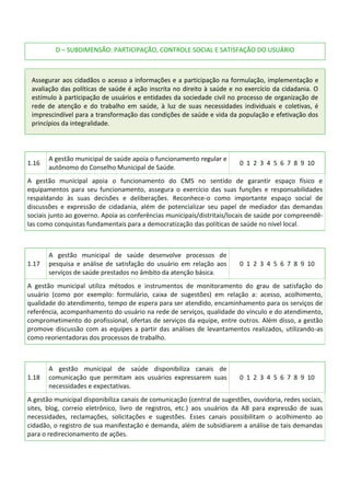 D – SUBDIMENSÃO: PARTICIPAÇÃO, CONTROLE SOCIAL E SATISFAÇÃO DO USUÁRIO
Assegurar aos cidadãos o acesso a informações e a participação na formulação, implementação e
avaliação das políticas de saúde é ação inscrita no direito à saúde e no exercício da cidadania. O
estímulo à participação de usuários e entidades da sociedade civil no processo de organização de
rede de atenção e do trabalho em saúde, à luz de suas necessidades individuais e coletivas, é
imprescindível para a transformação das condições de saúde e vida da população e efetivação dos
princípios da integralidade.
1.16
A gestão municipal de saúde apoia o funcionamento regular e
autônomo do Conselho Municipal de Saúde.
0 1 2 3 4 5 6 7 8 9 10
A gestão municipal apoia o funcionamento do CMS no sentido de garantir espaço físico e
equipamentos para seu funcionamento, assegura o exercício das suas funções e responsabilidades
respaldando às suas decisões e deliberações. Reconhece-o como importante espaço social de
discussões e expressão de cidadania, além de potencializar seu papel de mediador das demandas
sociais junto ao governo. Apoia as conferências municipais/distritais/locais de saúde por compreendê-
las como conquistas fundamentais para a democratização das políticas de saúde no nível local.
1.17
A gestão municipal de saúde desenvolve processos de
pesquisa e análise de satisfação do usuário em relação aos
serviços de saúde prestados no âmbito da atenção básica.
0 1 2 3 4 5 6 7 8 9 10
A gestão municipal utiliza métodos e instrumentos de monitoramento do grau de satisfação do
usuário (como por exemplo: formulário, caixa de sugestões) em relação a: acesso, acolhimento,
qualidade do atendimento, tempo de espera para ser atendido, encaminhamento para os serviços de
referência, acompanhamento do usuário na rede de serviços, qualidade do vínculo e do atendimento,
comprometimento do profissional, ofertas de serviços da equipe, entre outros. Além disso, a gestão
promove discussão com as equipes a partir das análises de levantamentos realizados, utilizando-as
como reorientadoras dos processos de trabalho.
1.18
A gestão municipal de saúde disponibiliza canais de
comunicação que permitam aos usuários expressarem suas
necessidades e expectativas.
0 1 2 3 4 5 6 7 8 9 10
A gestão municipal disponibiliza canais de comunicação (central de sugestões, ouvidoria, redes sociais,
sites, blog, correio eletrônico, livro de registros, etc.) aos usuários da AB para expressão de suas
necessidades, reclamações, solicitações e sugestões. Esses canais possibilitam o acolhimento ao
cidadão, o registro de sua manifestação e demanda, além de subsidiarem a análise de tais demandas
para o redirecionamento de ações.
 