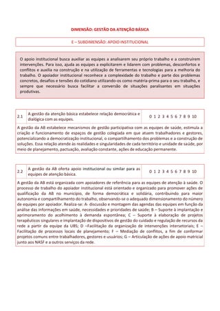 DIMENSÃO: GESTÃO DA ATENÇÃO BÁSICA
E – SUBDIMENSÃO: APOIO INSTITUCIONAL
O apoio institucional busca auxiliar as equipes a analisarem seu próprio trabalho e a construírem
intervenções. Para isso, ajuda as equipes a explicitarem e lidarem com problemas, desconfortos e
conflitos e auxilia na construção e na utilização de ferramentas e tecnologias para a melhoria do
trabalho. O apoiador institucional reconhece a complexidade do trabalho e parte dos problemas
concretos, desafios e tensões do cotidiano utilizando-os como matéria-prima para o seu trabalho, e
sempre que necessário busca facilitar a conversão de situações paralisantes em situações
produtivas.
2.1
A gestão da atenção básica estabelece relação democrática e
dialógica com as equipes.
0 1 2 3 4 5 6 7 8 9 10
A gestão da AB estabelece mecanismos de gestão participativa com as equipes de saúde, estimula a
criação e funcionamento de espaços de gestão colegiada em que atuem trabalhadores e gestores,
potencializando a democratização institucional, o compartilhamento dos problemas e a construção de
soluções. Essa relação atende às realidades e singularidades de cada território e unidade de saúde, por
meio de planejamento, pactuação, avaliação constante, ações de educação permanente.
2.2
A gestão da AB oferta apoio institucional ou similar para as
equipes de atenção básica.
0 1 2 3 4 5 6 7 8 9 10
A gestão da AB está organizada com apoiadores de referência para as equipes de atenção à saúde. O
processo de trabalho do apoiador institucional está orientado e organizado para promover ações de
qualificação da AB no município, de forma democrática e solidária, contribuindo para maior
autonomia e compartilhamento do trabalho, observando-se o adequado dimensionamento do número
de equipes por apoiador. Realiza-se: A- discussão e montagem das agendas das equipes em função da
análise das informações em saúde, necessidades e prioridades de saúde; B – Suporte à implantação e
aprimoramento do acolhimento à demanda espontânea; C – Suporte à elaboração de projetos
terapêuticos singulares e implantação de dispositivos de gestão do cuidado e regulação de recursos da
rede a partir da equipe da UBS; D –Facilitação da organização de intervenções intersetoriais; E –
Facilitação de processos locais de planejamento; F – Mediação de conflitos, a fim de conformar
projetos comuns entre trabalhadores, gestores e usuários; G – Articulação de ações de apoio matricial
junto aos NASF e a outros serviços da rede.
 