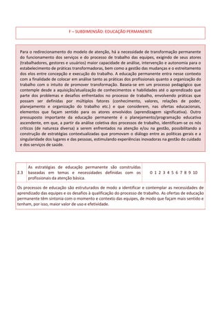 F – SUBDIMENSÃO: EDUCAÇÃO PERMANENTE
Para o redirecionamento do modelo de atenção, há a necessidade de transformação permanente
do funcionamento dos serviços e do processo de trabalho das equipes, exigindo de seus atores
(trabalhadores, gestores e usuários) maior capacidade de análise, intervenção e autonomia para o
estabelecimento de práticas transformadoras, bem como a gestão das mudanças e o estreitamento
dos elos entre concepção e execução do trabalho. A educação permanente entra nesse contexto
com a finalidade de colocar em análise tanto as práticas dos profissionais quanto a organização do
trabalho com o intuito de promover transformação. Baseia-se em um processo pedagógico que
contemple desde a aquisição/atualização de conhecimentos e habilidades até o aprendizado que
parte dos problemas e desafios enfrentados no processo de trabalho, envolvendo práticas que
possam ser definidas por múltiplos fatores (conhecimento, valores, relações de poder,
planejamento e organização do trabalho etc.) e que considerem, nas ofertas educacionais,
elementos que façam sentido para os atores envolvidos (aprendizagem significativa). Outro
pressuposto importante da educação permanente é o planejamento/programação educativa
ascendente, em que, a partir da análise coletiva dos processos de trabalho, identificam-se os nós
críticos (de natureza diversa) a serem enfrentados na atenção e/ou na gestão, possibilitando a
construção de estratégias contextualizadas que promovam o diálogo entre as políticas gerais e a
singularidade dos lugares e das pessoas, estimulando experiências inovadoras na gestão do cuidado
e dos serviços de saúde.
2.3
As estratégias de educação permanente são construídas
baseadas em temas e necessidades definidas com os
profissionais da atenção básica.
0 1 2 3 4 5 6 7 8 9 10
Os processos de educação são estruturados de modo a identificar e contemplar as necessidades de
aprendizado das equipes e os desafios à qualificação do processo de trabalho. As ofertas de educação
permanente têm sintonia com o momento e contexto das equipes, de modo que façam mais sentido e
tenham, por isso, maior valor de uso e efetividade.
 