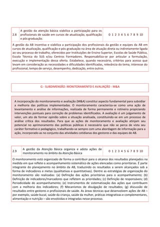 2.8
A gestão da atenção básica viabiliza a participação para os
profissionais de saúde em cursos de atualização, qualificação
e pós-graduação.
0 1 2 3 4 5 6 7 8 9 10
A gestão da AB incentiva e viabiliza a participação dos profissionais da gestão e equipes da AB em
cursos de atualização, qualificação e pós-graduação na área de atuação direta ou indiretamente ligada
ao seu processo de trabalho, oferecidos por Instituições de Ensino Superior, Escolas de Saúde Pública,
Escola Técnica do SUS e/ou Centros Formadores. Responsabiliza-se por articular a formulação,
execução e implementação dessa oferta. Estabelece, quando necessário, critérios para acesso que
levam em consideração as necessidades e dificuldades identificadas, relevância do tema, interesse do
profissional, tempo de serviço, desempenho, dedicação, entre outros.
G - SUBDIMENSÃO: MONITORAMENTO E AVALIAÇÃO - M&A
A incorporação do monitoramento e avaliação (M&A) constitui aspecto fundamental para subsidiar
a melhoria das políticas implementadas. O monitoramento caracteriza-se como uma ação de
levantamento e análise de informações, realizada de forma permanente e rotineira propiciando
intervenções pontuais para correção de problemas identificados. A avaliação é um julgamento de
valor, um ato de formar opinião sobre a situação analisada, constituindo-se em um processo de
análise crítica dos resultados. Para que as ações de monitoramento e avaliação atinjam seu
potencial no aprimoramento das políticas públicas é necessário que não se perca de vista seu
caráter formativo e pedagógico, trabalhando-se sempre com uma abordagem de informação para a
ação, incorporado-as no conjunto das atividades cotidianas dos gestores e das equipes de AB.
2.9
A gestão da Atenção Básica organiza e adota ações de
monitoramento no âmbito da Atenção Básica
0 1 2 3 4 5 6 7 8 9 10
O monitoramento está organizado de forma a contribuir para o alcance dos resultados planejados na
medida em que reflete o acompanhamento sistemático de ações elencadas como prioritárias. É parte
integrante do planejamento no âmbito da AB, traduzindo os resultados a serem alcançados sob a
forma de indicadores e metas (qualitativas e quantitativas). Dentre as estratégias de organização do
monitoramento são realizadas: (a) Definição das ações prioritárias para o acompanhamento; (b)
Definição de indicadores/marcadores que refletem as prioridades; (c) Definição de responsáveis; (d)
Periodicidade do acompanhamento; (e) Instrumentos de sistematização das ações que contribuem
com a melhoria dos indicadores; (f) Mecanismos de divulgação de resultados; (g) discussão de
resultados entre gestores e profissionais de saúde. As áreas técnicas que desenvolvem ações de AB –
por exemplo, saúde bucal, saúde da criança, saúde da mulher, práticas integrativas e complementares,
alimentação e nutrição – são envolvidas e integradas nesse processo.
 