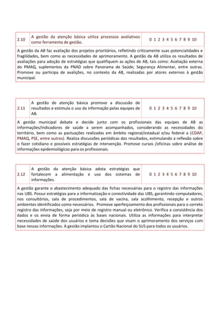 2.10
A gestão da atenção básica utiliza processos avaliativos
como ferramenta de gestão.
0 1 2 3 4 5 6 7 8 9 10
A gestão da AB faz avaliação dos projetos prioritários, refletindo criticamente suas potencialidades e
fragilidades, bem como as necessidades de aprimoramento. A gestão da AB utiliza os resultados de
avaliações para adoção de estratégias que qualifiquem as ações de AB, tais como: Avaliação externa
do PMAQ, suplementos da PNAD sobre Panorama de Saúde; Segurança Alimentar, entre outras.
Promove ou participa de avalições, no contexto da AB, realizadas por atores externos à gestão
municipal.
2.11
A gestão de atenção básica promove a discussão de
resultados e estimula o uso da informação pelas equipes de
AB.
0 1 2 3 4 5 6 7 8 9 10
A gestão municipal debate e decide junto com os profissionais das equipes de AB as
informações/indicadores de saúde a serem acompanhados, considerando as necessidades do
território, bem como as pactuações realizadas em âmbito regional/estadual e/ou federal a (COAP,
PMAQ, PSE, entre outros). Realiza discussões periódicas dos resultados, estimulando a reflexão sobre
o fazer cotidiano e possíveis estratégias de intervenção. Promove cursos /oficinas sobre análise de
informações epidemiológicas para os profissionais.
2.12
A gestão da atenção básica adota estratégias que
fortalecem a alimentação e uso dos sistemas de
informações.
0 1 2 3 4 5 6 7 8 9 10
A gestão garante o abastecimento adequado das fichas necessárias para o registro das informações
nas UBS. Possui estratégias para a informatização e conectividade das UBS, garantindo computadores,
nos consultórios, sala de procedimentos, sala de vacina, sala acolhimento, recepção e outros
ambientes identificados como necessários. Promove aperfeiçoamento dos profissionais para o correto
registro das informações, seja por meio de registro manual ou eletrônico. Verifica a consistência dos
dados e os envia de forma periódica às bases nacionais. Utiliza as informações para interpretar
necessidades de saúde dos usuários e toma decisões que visam o aprimoramento dos serviços com
base nessas informações. A gestão implantou o Cartão Nacional do SUS para todos os usuários.
 