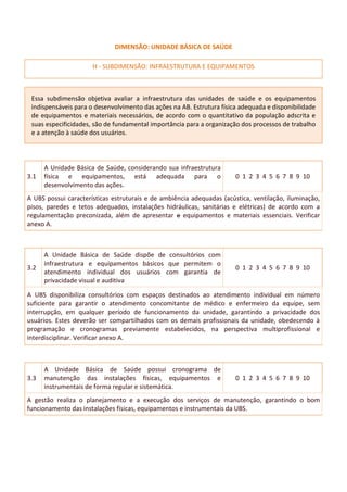 DIMENSÃO: UNIDADE BÁSICA DE SAÚDE
H - SUBDIMENSÃO: INFRAESTRUTURA E EQUIPAMENTOS
Essa subdimensão objetiva avaliar a infraestrutura das unidades de saúde e os equipamentos
indispensáveis para o desenvolvimento das ações na AB. Estrutura física adequada e disponibilidade
de equipamentos e materiais necessários, de acordo com o quantitativo da população adscrita e
suas especificidades, são de fundamental importância para a organização dos processos de trabalho
e a atenção à saúde dos usuários.
3.1
A Unidade Básica de Saúde, considerando sua infraestrutura
física e equipamentos, está adequada para o
desenvolvimento das ações.
0 1 2 3 4 5 6 7 8 9 10
A UBS possui características estruturais e de ambiência adequadas (acústica, ventilação, iluminação,
pisos, paredes e tetos adequados, instalações hidráulicas, sanitárias e elétricas) de acordo com a
regulamentação preconizada, além de apresentar e equipamentos e materiais essenciais. Verificar
anexo A.
3.2
A Unidade Básica de Saúde dispõe de consultórios com
infraestrutura e equipamentos básicos que permitem o
atendimento individual dos usuários com garantia de
privacidade visual e auditiva
0 1 2 3 4 5 6 7 8 9 10
A UBS disponibiliza consultórios com espaços destinados ao atendimento individual em número
suficiente para garantir o atendimento concomitante de médico e enfermeiro da equipe, sem
interrupção, em qualquer período de funcionamento da unidade, garantindo a privacidade dos
usuários. Estes deverão ser compartilhados com os demais profissionais da unidade, obedecendo à
programação e cronogramas previamente estabelecidos, na perspectiva multiprofissional e
interdisciplinar. Verificar anexo A.
3.3
A Unidade Básica de Saúde possui cronograma de
manutenção das instalações físicas, equipamentos e
instrumentais de forma regular e sistemática.
0 1 2 3 4 5 6 7 8 9 10
A gestão realiza o planejamento e a execução dos serviços de manutenção, garantindo o bom
funcionamento das instalações físicas, equipamentos e instrumentais da UBS.
 