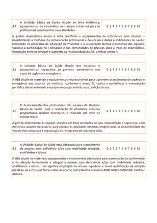 3.4
A Unidade Básica de Saúde dispõe de linha telefônica,
equipamentos de informática com acesso à internet para os
profissionais desempenhar suas atividades.
0 1 2 3 4 5 6 7 8 9 10
A gestão disponibiliza acesso à linha telefônica e equipamentos de informática com internet –
possibilitando a melhoria da comunicação profissional e do acesso a dados e indicadores de saúde;
facilitando os processos de educação permanente e a atualização técnica e científica das equipes.
Viabiliza a participação no Telessaúde e nas comunidades de práticas, para a troca de experiências,
integração entre os serviços e aumento da resolutividade da AB. Verificar anexo A.
3.5
A Unidade Básica de Saúde dispõe dos materiais e
equipamentos necessários ao primeiro atendimento nos
casos de urgência e emergência.
0 1 2 3 4 5 6 7 8 9 10
A UBS dispõe de materiais e equipamentos imprescindíveis para o primeiro atendimento de urgência e
emergência aos usuários do território (conforme o anexo B), realiza a conferência e manutenção
periódica desses materiais e equipamentos garantindo sua condição de uso.
3.6
O deslocamento dos profissionais das equipes da Unidade
Básica de Saúde, para a realização de atividades externas
programadas, quando necessário, é realizado por meio de
veículo oficial.
0 1 2 3 4 5 6 7 8 9 10
A gestão disponibiliza às equipes veículos em boas condições de uso, manutenção e segurança, com
motorista, quando necessário, para realizar as atividades externas programadas. A disponibilidade do
veículo está adequada à organização e cronograma de cada uma delas.
3.7
A Unidade Básica de Saúde está adequada para atendimento
de pessoas com deficiência e/ou com mobilidade reduzida,
analfabetos e idosos.
0 1 2 3 4 5 6 7 8 9 10
A UBS dispõe de materiais, equipamentos e instrumentos adequados para a promoção do acolhimento
e da atenção humanizada e integral a pessoas com deficiência e/ou com mobilidade reduzida,
analfabetos e idosos. Isso significa ampliação do acesso, equidade e maior qualificação da atenção
prestada. As estruturas físicas estão de acordo com a Norma Brasileira ABNT NBR 9.050/2004. Verificar
Anexo C.
 