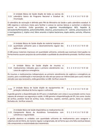3.11
A Unidade Básica de Saúde dispõe de todas as vacinas do
calendário básico do Programa Nacional e Estadual de
Imunização.
0 1 2 3 4 5 6 7 8 9 10
O calendário de vacinação é definido pelo PNI do Ministério da Saúde e pelo calendário estadual. A
UBS organiza e estrutura meios para facilitar o acesso às vacinas básicas e aumentar a cobertura
vacinal no território. Estão garantidos os seguintes imunobiológicos: BCG, hepatite B,
tetravalente/Pentavalente, poliomielite/SAlK, rotavírus, pneumocócica 23 - valente, pneumocócica 10
e meningocócica C, tríplice viral, febre amarela e tríplice bacteriana, dupla adulto, varicela, influenza
sazonal.
3.12
A Unidade Básica de Saúde dispõe de material impresso em
quantidade suficiente para o desenvolvimento regular das
ações em saúde.
0 1 2 3 4 5 6 7 8 9 10
A UBS possui materiais impressos em quantidade suficiente, evitando que eventuais interrupções no
fornecimento causem prejuízos da continuidade e qualidade do atendimento prestado. Verificar anexo
F.
3.13
A Unidade Básica de Saúde dispõe de insumos e
medicamentos indicados para o primeiro atendimento nos
casos de urgência e emergência.
0 1 2 3 4 5 6 7 8 9 10
Os insumos e medicamentos indispensáveis ao primeiro atendimento de urgência e emergência ao
usuário, para a estabilização e manutenção da vida até que possa ser referenciado para outro nível de
atenção caso seja necessário, estão garantidos na UBS. Verificar anexo H.
3.14
A Unidade Básica de Saúde dispõe de equipamentos de
proteção individual de forma regular e suficiente.
0 1 2 3 4 5 6 7 8 9 10
A gestão garante a disponibilização de EPI para o trabalhador com vistas à sua proteção contra riscos
capazes de ameaçar sua segurança e saúde. A UBS garante a disponibilização de EPI, tais como: óculos
de acrílico, protetor facial de acrílico, luvas, máscaras, capotes, aventais, gorros, botas ou sapatos
fechados etc. Verificar anexo D.
3.15
A Unidade Básica de Saúde disponibiliza os medicamentos do
Componente Básico da Assistência Farmacêutica com
suficiência e regularidade.
0 1 2 3 4 5 6 7 8 9 10
A gestão abastece as unidades com quantidade suficiente de medicamentos para assegurar a
cobertura do território, de maneira regular e programada, de tal forma que uma falta eventual desses
não comprometa a resolutividade dos tratamentos.
 