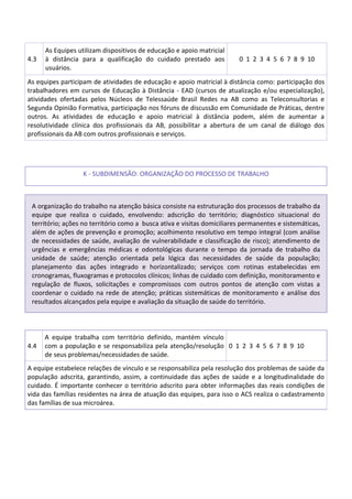 4.3
As Equipes utilizam dispositivos de educação e apoio matricial
à distância para a qualificação do cuidado prestado aos
usuários.
0 1 2 3 4 5 6 7 8 9 10
As equipes participam de atividades de educação e apoio matricial à distância como: participação dos
trabalhadores em cursos de Educação à Distância - EAD (cursos de atualização e/ou especialização),
atividades ofertadas pelos Núcleos de Telessaúde Brasil Redes na AB como as Teleconsultorias e
Segunda Opinião Formativa, participação nos fóruns de discussão em Comunidade de Práticas, dentre
outros. As atividades de educação e apoio matricial à distância podem, além de aumentar a
resolutividade clínica dos profissionais da AB, possibilitar a abertura de um canal de diálogo dos
profissionais da AB com outros profissionais e serviços.
K - SUBDIMENSÃO: ORGANIZAÇÃO DO PROCESSO DE TRABALHO
A organização do trabalho na atenção básica consiste na estruturação dos processos de trabalho da
equipe que realiza o cuidado, envolvendo: adscrição do território; diagnóstico situacional do
território; ações no território como a busca ativa e visitas domiciliares permanentes e sistemáticas,
além de ações de prevenção e promoção; acolhimento resolutivo em tempo integral (com análise
de necessidades de saúde, avaliação de vulnerabilidade e classificação de risco); atendimento de
urgências e emergências médicas e odontológicas durante o tempo da jornada de trabalho da
unidade de saúde; atenção orientada pela lógica das necessidades de saúde da população;
planejamento das ações integrado e horizontalizado; serviços com rotinas estabelecidas em
cronogramas, fluxogramas e protocolos clínicos; linhas de cuidado com definição, monitoramento e
regulação de fluxos, solicitações e compromissos com outros pontos de atenção com vistas a
coordenar o cuidado na rede de atenção; práticas sistemáticas de monitoramento e análise dos
resultados alcançados pela equipe e avaliação da situação de saúde do território.
4.4
A equipe trabalha com território definido, mantém vínculo
com a população e se responsabiliza pela atenção/resolução
de seus problemas/necessidades de saúde.
0 1 2 3 4 5 6 7 8 9 10
A equipe estabelece relações de vínculo e se responsabiliza pela resolução dos problemas de saúde da
população adscrita, garantindo, assim, a continuidade das ações de saúde e a longitudinalidade do
cuidado. É importante conhecer o território adscrito para obter informações das reais condições de
vida das famílias residentes na área de atuação das equipes, para isso o ACS realiza o cadastramento
das famílias de sua microárea.
 