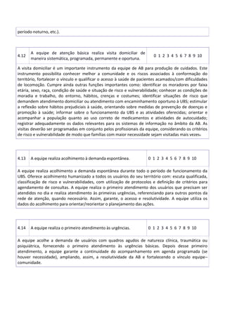 período noturno, etc.).
4.12
A equipe de atenção básica realiza visita domiciliar de
maneira sistemática, programada, permanente e oportuna.
0 1 2 3 4 5 6 7 8 9 10
A visita domiciliar é um importante instrumento da equipe de AB para produção de cuidados. Este
instrumento possibilita conhecer melhor a comunidade e os riscos associados à conformação do
território, fortalecer o vínculo e qualificar o acesso à saúde de pacientes acamados/com dificuldades
de locomoção. Cumpre ainda outras funções importantes como: identificar os moradores por faixa
etária, sexo, raça, condição de saúde e situação de risco e vulnerabilidade; conhecer as condições de
moradia e trabalho, do entorno, hábitos, crenças e costumes; identificar situações de risco que
demandem atendimento domiciliar ou atendimento com encaminhamento oportuno à UBS; estimular
a reflexão sobre hábitos prejudiciais à saúde, orientando sobre medidas de prevenção de doenças e
promoção à saúde; informar sobre o funcionamento da UBS e as atividades oferecidas; orientar e
acompanhar a população quanto ao uso correto de medicamentos e atividades de autocuidado;
registrar adequadamente os dados relevantes para os sistemas de informação no âmbito da AB. As
visitas deverão ser programadas em conjunto pelos profissionais da equipe, considerando os critérios
de risco e vulnerabilidade de modo que famílias com maior necessidade sejam visitadas mais vezes.
4.13 A equipe realiza acolhimento à demanda espontânea. 0 1 2 3 4 5 6 7 8 9 10
A equipe realiza acolhimento a demanda espontânea durante todo o período de funcionamento da
UBS. Oferece acolhimento humanizado a todos os usuários do seu território com: escuta qualificada,
classificação de risco e vulnerabilidades, com utilização de protocolos e definição de critérios para
agendamento de consultas. A equipe realiza o primeiro atendimento dos usuários que precisam ser
atendidos no dia e realiza atendimento às primeiras urgências, referenciando para outros pontos da
rede de atenção, quando necessário. Assim, garante, o acesso e resolutividade. A equipe utiliza os
dados do acolhimento para orientar/reorientar o planejamento das ações.
4.14 A equipe realiza o primeiro atendimento às urgências. 0 1 2 3 4 5 6 7 8 9 10
A equipe acolhe a demanda de usuários com quadros agudos de natureza clínica, traumática ou
psiquiátrica, fornecendo o primeiro atendimento às urgências básicas. Depois desse primeiro
atendimento, a equipe garante a continuidade do acompanhamento em agenda programada (se
houver necessidade), ampliando, assim, a resolutividade da AB e fortalecendo o vínculo equipe–
comunidade.
 
