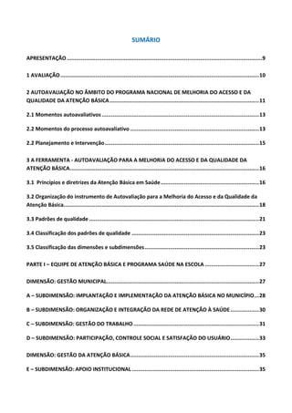 SUMÁRIO
APRESENTAÇÃO...........................................................................................................................9
1 AVALIAÇÃO.............................................................................................................................10
2 AUTOAVALIAÇÃO NO ÂMBITO DO PROGRAMA NACIONAL DE MELHORIA DO ACESSO E DA
QUALIDADE DA ATENÇÃO BÁSICA..............................................................................................11
2.1 Momentos autoavaliativos...................................................................................................13
2.2 Momentos do processo autoavaliativo .................................................................................13
2.2 Planejamento e Intervenção.................................................................................................15
3 A FERRAMENTA - AUTOAVALIAÇÃO PARA A MELHORIA DO ACESSO E DA QUALIDADE DA
ATENÇÃO BÁSICA.......................................................................................................................16
3.1 Princípios e diretrizes da Atenção Básica em Saúde..............................................................16
3.2 Organização do instrumento de Autovaliação para a Melhoria do Acesso e da Qualidade da
Atenção Básica...........................................................................................................................18
3.3 Padrões de qualidade...........................................................................................................21
3.4 Classificação dos padrões de qualidade ................................................................................23
3.5 Classificação das dimensões e subdimensões........................................................................23
PARTE I – EQUIPE DE ATENÇÃO BÁSICA E PROGRAMA SAÚDE NA ESCOLA ..................................27
DIMENSÃO: GESTÃO MUNICIPAL................................................................................................27
A – SUBDIMENSÃO: IMPLANTAÇÃO E IMPLEMENTAÇÃO DA ATENÇÃO BÁSICA NO MUNICÍPIO...28
B – SUBDIMENSÃO: ORGANIZAÇÃO E INTEGRAÇÃO DA REDE DE ATENÇÃO À SAÚDE..................30
C – SUBDIMENSÃO: GESTÃO DO TRABALHO...............................................................................31
D – SUBDIMENSÃO: PARTICIPAÇÃO, CONTROLE SOCIAL E SATISFAÇÃO DO USUÁRIO..................33
DIMENSÃO: GESTÃO DA ATENÇÃO BÁSICA.................................................................................35
E – SUBDIMENSÃO: APOIO INSTITUCIONAL ................................................................................35
 