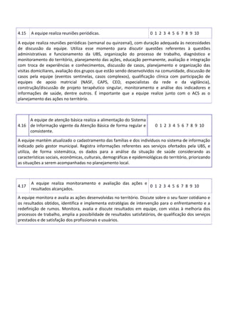 4.15 A equipe realiza reuniões periódicas. 0 1 2 3 4 5 6 7 8 9 10
A equipe realiza reuniões periódicas (semanal ou quinzenal), com duração adequada às necessidades
de discussão da equipe. Utiliza esse momento para discutir questões referentes à questões
administrativas e funcionamento da UBS, organização do processo de trabalho, diagnóstico e
monitoramento do território, planejamento das ações, educação permanente, avaliação e integração
com troca de experiências e conhecimentos, discussão de casos, planejamento e organização das
visitas domiciliares, avaliação dos grupos que estão sendo desenvolvidos na comunidade, discussão de
casos pela equipe (eventos sentinelas, casos complexos), qualificação clínica com participação de
equipes de apoio matricial (NASF, CAPS, CEO, especialistas da rede e da vigilância),
construção/discussão de projeto terapêutico singular, monitoramento e análise dos indicadores e
informações de saúde, dentre outros. É importante que a equipe realize junto com o ACS as o
planejamento das ações no território.
4.16
A equipe de atenção básica realiza a alimentação do Sistema
de Informação vigente da Atenção Básica de forma regular e
consistente.
0 1 2 3 4 5 6 7 8 9 10
A equipe mantém atualizado o cadastramento das famílias e dos indivíduos no sistema de informação
indicado pelo gestor municipal. Registra informações referentes aos serviços ofertados pela UBS, e
utiliza, de forma sistemática, os dados para a análise da situação de saúde considerando as
características sociais, econômicas, culturais, demográficas e epidemiológicas do território, priorizando
as situações a serem acompanhadas no planejamento local.
4.17
A equipe realiza monitoramento e avaliação das ações e
resultados alcançados.
0 1 2 3 4 5 6 7 8 9 10
A equipe monitora e avalia as ações desenvolvidas no território. Discute sobre o seu fazer cotidiano e
os resultados obtidos, identifica e implementa estratégias de intervenção para o enfrentamento e a
redefinição de rumos. Monitora, avalia e discute resultados em equipe, com vistas à melhoria dos
processos de trabalho, amplia a possibilidade de resultados satisfatórios, de qualificação dos serviços
prestados e de satisfação dos profissionais e usuários.
 