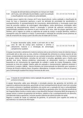 4.19
A equipe de atenção básica acompanha as crianças com idade
até 9 anos, com definição de prioridades a partir da avaliação
e classificação de risco e análise de vulnerabilidade.
0 1 2 3 4 5 6 7 8 9 10
A equipe possui registro das crianças até 9 anos (puericultura), realiza avaliação e classificação de
sinais de risco e tratamento oportuno a partir de definição de prioridades de atendimento e
acompanhamento. O acompanhamento do crescimento, desenvolvimento e imunização ocorre por
meio de consultas médicas, de enfermagem, odontológicas, visitas domiciliares, orientações sobre
promoção do desenvolvimento infantil e prevenção e controle de carências nutricionais com
suplementação profilática de vitamina A para menores de 5 anos, além de grupos operativos com
famílias, com o registro no cartão ou caderneta de saúde da criança. A equipe identifica, notifica e
acompanha casos de violência à criança. É preconizada a realização de consultas anuais próximas ao
mês de aniversário da criança a partir dos dois anos de idade até os 9 anos.
4.20
A equipe desenvolve ações, desde o pré-natal até os dois
anos de vida da criança para incentivar e orientar o
aleitamento materno e a introdução de alimentação
complementar saudável.
0 1 2 3 4 5 6 7 8 9 10
A equipe recomenda o aleitamento materno exclusivo até os seis primeiros meses de vida da criança e
continuado até os dois anos ou mais, orienta a introdução dos alimentos às criança maiores de seis
meses, compreendendo esse processo em seu contexto sociocultural e familiar. Utiliza os momentos
de grupos, visitas domiciliares, consultas de pré-natal e consultas agendadas para a família para
abordar esse tema. Detecta problemas relacionados ao aleitamento materno e alimentação,
baseando-se em instrumentos de organização do cuidado à saúde da criança (fluxograma, mapa,
protocolo ou linha de cuidado). Realiza ações de avaliação e monitoramento, vigilância alimentar e
nutricional e cumpre a NBCAL - Norma Brasileira de Comercialização de Alimentos para Lactentes e
Crianças de Primeira Infância, Bicos, Chupetas e Mamadeiras. A equipe conhece e utiliza os 10 passos
para a alimentação saudável de crianças menores de dois anos.
4.21
A equipe de atenção básica realiza captação das gestantes no
primeiro trimestre.
0 1 2 3 4 5 6 7 8 9 10
A equipe desenvolve ações para detecção e vinculação precoce das gestantes do território, em
especial às adolescentes gestantes, garantindo um bom acompanhamento do pré-natal com consultas
em número suficiente e qualidade satisfatória, de acordo com a avaliação de risco e vulnerabilidade.
Faz a vinculação à maternidade de referência e identifica as gestantes entre 14 e 44 anos beneficiárias
do Programa Bolsa Família e orienta sobre o novo Benefício Variável à Gestante (BVG) do programa. A
equipe estima o número de gestantes do território, cadastra e faz o acompanhamento em domicílio,
considerando todas as gestantes, inclusive aquelas cobertas por planos privados de saúde.
Registra o estado de saúde na caderneta da gestante, no prontuário (com espelho do cartão ou
equivalente) e no sistema de informação.
 