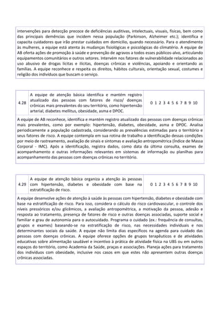 intervenções para detecção precoce de deficiências auditivas, intelectuais, visuais, físicas, bem como
das principais demências que incidem nessa população (Parkinson, Alzheimer etc.); identifica e
capacita cuidadores que irão prestar cuidados em domicilio, quando necessário. Para o atendimento
às mulheres, a equipe está atenta às mudanças fisiológicas e psicológicas do climatério. A equipe de
AB oferta ações de promoção à saúde e prevenção de agravos a todos esses públicos-alvo, articulando
equipamentos comunitários e outros setores. Intervém nos fatores de vulnerabilidade relacionados ao
uso abusivo de drogas lícitas e ilícitas, doenças crônicas e violências, apoiando e orientando as
famílias. A equipe reconhece e respeita os direitos, hábitos culturais, orientação sexual, costumes e
religião dos indivíduos que buscam o serviço.
4.28
A equipe de atenção básica identifica e mantém registro
atualizado das pessoas com fatores de risco/ doenças
crônicas mais prevalentes do seu território, como hipertensão
arterial, diabetes mellitus, obesidade, asma e DPOC.
0 1 2 3 4 5 6 7 8 9 10
A equipe de AB reconhece, identifica e mantém registro atualizado das pessoas com doenças crônicas
mais prevalentes, como por exemplo: hipertensão, diabetes, obesidade, asma e DPOC. Analisa
periodicamente a população cadastrada, considerando as prevalências estimadas para o território e
seus fatores de risco. A equipe contempla em sua rotina de trabalho a identificação dessas condições
por meio de rastreamento, avaliação de sinais e sintomas e avaliação antropométrica (Índice de Massa
Corporal - IMC). Após a identificação, registra dados, como data da última consulta, exames de
acompanhamento e outras informações relevantes em sistemas de informação ou planilhas para
acompanhamento das pessoas com doenças crônicas no território.
4.29
A equipe de atenção básica organiza a atenção às pessoas
com hipertensão, diabetes e obesidade com base na
estratificação de risco.
0 1 2 3 4 5 6 7 8 9 10
A equipe desenvolve ações de atenção à saúde às pessoas com hipertensão, diabetes e obesidade com
base na estratificação de risco. Para isso, considera o cálculo do risco cardiovascular, o controle dos
níveis pressóricos e/ou glicêmicos, a avaliação antropométrica, a motivação da pessoa, adesão e
resposta ao tratamento, presença de fatores de risco e outras doenças associadas, suporte social e
familiar e grau de autonomia para o autocuidado. Programa o cuidado (ex.: frequência de consultas,
grupos e exames) baseando-se na estratificação de risco, nas necessidades individuais e nos
determinantes sociais da saúde. A equipe não limita dias específicos na agenda para cuidado das
pessoas com doenças crônicas. A equipe oferece opções de grupos terapêuticos e de atividades
educativas sobre alimentação saudável e incentivo à prática de atividade física na UBS ou em outros
espaços do território, como Academia da Saúde, praças e associações. Planeja ações para tratamento
dos indivíduos com obesidade, inclusive nos casos em que estes não apresentem outras doenças
crônicas associadas.
 