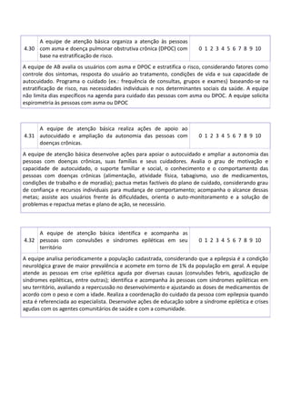 4.30
A equipe de atenção básica organiza a atenção às pessoas
com asma e doença pulmonar obstrutiva crônica (DPOC) com
base na estratificação de risco.
0 1 2 3 4 5 6 7 8 9 10
A equipe de AB avalia os usuários com asma e DPOC e estratifica o risco, considerando fatores como
controle dos sintomas, resposta do usuário ao tratamento, condições de vida e sua capacidade de
autocuidado. Programa o cuidado (ex.: frequência de consultas, grupos e exames) baseando-se na
estratificação de risco, nas necessidades individuais e nos determinantes sociais da saúde. A equipe
não limita dias específicos na agenda para cuidado das pessoas com asma ou DPOC. A equipe solicita
espirometria às pessoas com asma ou DPOC
4.31
A equipe de atenção básica realiza ações de apoio ao
autocuidado e ampliação da autonomia das pessoas com
doenças crônicas.
0 1 2 3 4 5 6 7 8 9 10
A equipe de atenção básica desenvolve ações para apoiar o autocuidado e ampliar a autonomia das
pessoas com doenças crônicas, suas famílias e seus cuidadores. Avalia o grau de motivação e
capacidade de autocuidado, o suporte familiar e social, o conhecimento e o comportamento das
pessoas com doenças crônicas (alimentação, atividade física, tabagismo, uso de medicamentos,
condições de trabalho e de moradia); pactua metas factíveis do plano de cuidado, considerando grau
de confiança e recursos individuais para mudança de comportamento; acompanha o alcance dessas
metas; assiste aos usuários frente às dificuldades, orienta o auto-monitoramento e a solução de
problemas e repactua metas e plano de ação, se necessário.
4.32
A equipe de atenção básica identifica e acompanha as
pessoas com convulsões e síndromes epiléticas em seu
território
0 1 2 3 4 5 6 7 8 9 10
A equipe analisa periodicamente a população cadastrada, considerando que a epilepsia é a condição
neurológica grave de maior prevalência e acomete em torno de 1% da população em geral. A equipe
atende as pessoas em crise epilética aguda por diversas causas (convulsões febris, agudização de
síndromes epiléticas, entre outras); identifica e acompanha às pessoas com síndromes epiléticas em
seu território, avaliando a repercussão no desenvolvimento e ajustando as doses de medicamentos de
acordo com o peso e com a idade. Realiza a coordenação do cuidado da pessoa com epilepsia quando
esta é referenciada ao especialista. Desenvolve ações de educação sobre a síndrome epilética e crises
agudas com os agentes comunitários de saúde e com a comunidade.
 