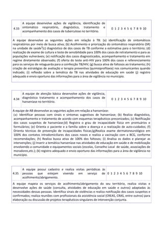 4.33
A equipe desenvolve ações de vigilância, identificação de
sintomático respiratório, diagnóstico, tratamento e
acompanhamento dos casos de tuberculose no território.
0 1 2 3 4 5 6 7 8 9 10
A equipe desenvolve as seguintes ações em relação à TB: (a) identificação de sintomáticos
respiratórios por meio de busca ativa; (b) Acolhimento e priorização do sintomático respiratório (SR)
na unidade de saúde1
(c) diagnóstico de dos casos de TB conforme a estimativa para o território; (d)
realização de exame de cultura e teste de sensibilidade para 100% dos casos de retratamento e para as
populações vulneráveis; (e) notificação dos casos diagnosticados, acompanhamento e tratamento em
regime diretamente observado; (f) oferta do teste anti-HIV para 100% dos casos e referenciamento
para os serviços de retaguarda para a coinfecção TB/HIV; (g) busca ativa de faltosos ao tratamento; (h)
criação de estratégias de avaliação e terapia preventiva (quimioprofilaxia) nos comunicantes quando
indicado; (i) reflexão sobre a temática da TB nas atividades de educação em saúde (j) registro
adequado e envio oportuno das informações para a área de vigilância no município.
4.34
A equipe de atenção básica desenvolve ações de vigilância,
diagnóstico tratamento e acompanhamento dos casos de
hanseníase no território.
0 1 2 3 4 5 6 7 8 9 10
A equipe de AB desenvolve as seguintes ações em relação a hanseníase:
(a) Identificar pessoas com sinais e sintomas sugestivos de hanseníase; (b) Realiza diagnóstico,
acompanhamento e tratamento de acordo com esquemas terapêuticos preconizados; (c) Notificação
dos casos suspeitos de hanseníase;(d) Registra o grau de incapacidade física em prontuários e
formulários; (e) Orienta o paciente e a família sobre a doença e a realização de auto-cuidados; (f)
Orienta técnicas de prevenção de incapacidades físicas;(g)Realiza exame dermatoneurológico em
100% dos contatos intradomiciliares dos casos novos e realiza a vacinação com a BCG, conforme
recomendações; (h) Realiza busca ativa de 100% dos faltosos; (i) Analisa os dados e planejar as
intervenções; (j) Inserir a temática hanseníase nas atividades de educação em saúde e de mobilização
envolvendo a comunidade e equipamentos sociais (escolas, Conselho Local de saúde, associações de
moradores,etc.); (k) registro adequado e envio oportuno das informações para a área de vigilância no
município.
4.35
A equipe possui cadastro e realiza visitas periódicas às
pessoas que estejam vivendo em serviço de
acolhimento/abrigamento.
0 1 2 3 4 5 6 7 8 9 10
A equipe mapeia os serviços de acolhimento/abrigamento do seu território, realiza visitas e
desenvolve ações de saúde (consulta, atividades de educação em saúde e outros) adaptadas às
necessidades dessas pessoas. Identifica sinais de violências e realiza notificação dos casos suspeitos e
confirmados; realiza reuniões com profissionais da assistência social (CREAS, CRAS, entre outros) para
elaboração ou discussão de projetos terapêuticos singulares de intervenção conjunta.
 