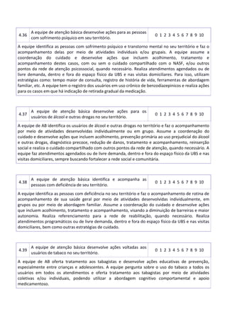 4.36
A equipe de atenção básica desenvolve ações para as pessoas
com sofrimento psíquico em seu território.
0 1 2 3 4 5 6 7 8 9 10
A equipe identifica as pessoas com sofrimento psíquico e transtorno mental no seu território e faz o
acompanhamento delas por meio de atividades individuais e/ou grupais. A equipe assume a
coordenação do cuidado e desenvolve ações que incluem acolhimento, tratamento e
acompanhamento destes casos, com ou sem o cuidado compartilhado com o NASF, e/ou outros
pontos da rede de atenção psicossocial, quando necessário. Realiza atendimentos agendados ou de
livre demanda, dentro e fora do espaço físico da UBS e nas visitas domiciliares. Para isso, utilizam
estratégias como: tempo maior de consulta, registro de história de vida, ferramentas de abordagem
familiar, etc. A equipe tem o registro dos usuários em uso crônico de benzodiazepinicos e realiza ações
para os casos em que há indicação de retirada gradual da medicação.
4.37
A equipe de atenção básica desenvolve ações para os
usuários de álcool e outras drogas no seu território.
0 1 2 3 4 5 6 7 8 9 10
A equipe de AB identifica os usuários de álcool e outras drogas no território e faz o acompanhamento
por meio de atividades desenvolvidas individualmente ou em grupo. Assume a coordenação do
cuidado e desenvolve ações que incluem acolhimento, prevenção primária ao uso prejudicial do álcool
e outras drogas, diagnóstico precoce, redução de danos, tratamento e acompanhamento, reinserção
social e realiza o cuidado compartilhado com outros pontos da rede de atenção, quando necessário. A
equipe faz atendimentos agendados ou de livre demanda, dentro e fora do espaço físico da UBS e nas
visitas domiciliares, sempre buscando fortalecer a rede social e comunitária.
4.38
A equipe de atenção básica identifica e acompanha as
pessoas com deficiência de seu território.
0 1 2 3 4 5 6 7 8 9 10
A equipe identifica as pessoas com deficiência no seu território e faz o acompanhamento de rotina de
acompanhamento de sua saúde geral por meio de atividades desenvolvidas individualmente, em
grupos ou por meio de abordagem familiar. Assume a coordenação do cuidado e desenvolve ações
que incluem acolhimento, tratamento e acompanhamento, visando a diminuição de barreiras e maior
autonomia. Realiza referenciamento para a rede de reabilitação, quando necessário. Realiza
atendimentos programáticos ou de livre demanda, dentro e fora do espaço físico da UBS e nas visitas
domiciliares, bem como outras estratégias de cuidado.
4.39
A equipe de atenção básica desenvolve ações voltadas aos
usuários de tabaco no seu território.
0 1 2 3 4 5 6 7 8 9 10
A equipe de AB oferta tratamento aos tabagistas e desenvolve ações educativas de prevenção,
especialmente entre crianças e adolescentes. A equipe pergunta sobre o uso do tabaco a todos os
usuários em todos os atendimentos e oferta tratamento aos tabagistas por meio de atividades
coletivas e/ou individuais, podendo utilizar a abordagem cognitivo comportamental e apoio
medicamentoso.
 