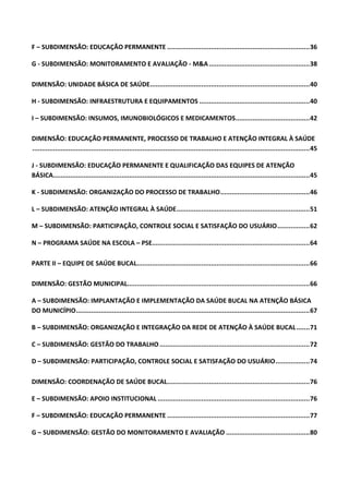 F – SUBDIMENSÃO: EDUCAÇÃO PERMANENTE ...........................................................................36
G - SUBDIMENSÃO: MONITORAMENTO E AVALIAÇÃO - M&A.....................................................38
DIMENSÃO: UNIDADE BÁSICA DE SAÚDE....................................................................................40
H - SUBDIMENSÃO: INFRAESTRUTURA E EQUIPAMENTOS ..........................................................40
I – SUBDIMENSÃO: INSUMOS, IMUNOBIOLÓGICOS E MEDICAMENTOS.......................................42
DIMENSÃO: EDUCAÇÃO PERMANENTE, PROCESSO DE TRABALHO E ATENÇÃO INTEGRAL À SAÚDE
..................................................................................................................................................45
J - SUBDIMENSÃO: EDUCAÇÃO PERMANENTE E QUALIFICAÇÃO DAS EQUIPES DE ATENÇÃO
BÁSICA.......................................................................................................................................45
K - SUBDIMENSÃO: ORGANIZAÇÃO DO PROCESSO DE TRABALHO...............................................46
L – SUBDIMENSÃO: ATENÇÃO INTEGRAL À SAÚDE......................................................................51
M – SUBDIMENSÃO: PARTICIPAÇÃO, CONTROLE SOCIAL E SATISFAÇÃO DO USUÁRIO.................62
N – PROGRAMA SAÚDE NA ESCOLA – PSE...................................................................................64
PARTE II – EQUIPE DE SAÚDE BUCAL...........................................................................................66
DIMENSÃO: GESTÃO MUNICIPAL................................................................................................66
A – SUBDIMENSÃO: IMPLANTAÇÃO E IMPLEMENTAÇÃO DA SAÚDE BUCAL NA ATENÇÃO BÁSICA
DO MUNICÍPIO...........................................................................................................................67
B – SUBDIMENSÃO: ORGANIZAÇÃO E INTEGRAÇÃO DA REDE DE ATENÇÃO À SAÚDE BUCAL.......71
C – SUBDIMENSÃO: GESTÃO DO TRABALHO...............................................................................72
D – SUBDIMENSÃO: PARTICIPAÇÃO, CONTROLE SOCIAL E SATISFAÇÃO DO USUÁRIO..................74
DIMENSÃO: COORDENAÇÃO DE SAÚDE BUCAL...........................................................................76
E – SUBDIMENSÃO: APOIO INSTITUCIONAL ................................................................................76
F – SUBDIMENSÃO: EDUCAÇÃO PERMANENTE ...........................................................................77
G – SUBDIMENSÃO: GESTÃO DO MONITORAMENTO E AVALIAÇÃO ............................................80
 