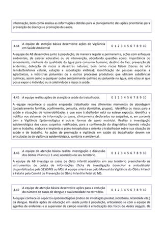 informação, bem como analisa as informações obtidas para o planejamento das ações prioritárias para
prevenção de doenças e promoção da saúde.
4.44
A equipe de atenção básica desenvolve ações de Vigilância
em Saúde Ambiental
0 1 2 3 4 5 6 7 8 9 10
A equipe de AB desenvolve junto à população, de maneira regular e permanente, ações com enfoques
ambientais, de caráter educativo ou de intervenção, abordando questões como: importância do
saneamento, melhoria da qualidade da água para consumo humano; destino do lixo; prevenção de
acidentes; detecção de riscos a desastres naturais, bem como riscos físicos (torres de alta
tensão/telefonia celular, estação e subestação elétrica); identificação de pessoas expostas a
agrotóxicos, a indústrias poluentes ou a outros processos produtivos que utilizam substâncias
químicas, assim como a qualquer outro contaminante químico ou poluente na água, solo e/ou ar que
possa expor o indivíduo ou à coletividade a riscos à saúde.
4.45 A equipe realiza ações de atenção à saúde do trabalhador. 0 1 2 3 4 5 6 7 8 9 10
A equipe reconhece o usuário enquanto trabalhador nos diferentes momentos de abordagem
(cadastramento familiar, acolhimento, consulta, visita domiciliar, grupos); identifica os riscos para a
saúde e situações de vulnerabilidades a que esse trabalhador está ou esteve exposto; identifica e
notifica nos sistemas de informação os casos, clinicamente declarados ou suspeitos, e, em parceria
com a Vigilância Epidemiológica e outras formas de apoio matricial. Realiza a investigação
epidemiológica dos casos suspeitos notificados, para a confirmação do diagnóstico fazendo relação
com o trabalho; elabora e implanta o plano terapêutico e orienta o trabalhador sobre sua situação de
saúde e de trabalho. As ações de promoção e vigilância em saúde do trabalhador devem ser
articuladas às de vigilância epidemiológica, sanitária e ambiental.
4.46
A equipe de atenção básica realiza investigação e discussão
dos óbitos infantis (< 1 ano) ocorridos no seu território.
0 1 2 3 4 5 6 7 8 9 10
A equipe de AB investiga os casos de óbito infantil ocorridos em seu território preenchendo os
instrumentos de coleta de informações (ficha de investigação domiciliar e ambulatorial
disponibilizadas pela SES/SMS ou MS). A equipe orienta-se pelo Manual da Vigilância do Óbito Infantil
e Fetal e pelo Comitê de Prevenção do Óbito Infantil e Fetal do MS.
4.47
A equipe de atenção básica desenvolve ações para a redução
do número de casos de dengue e sua letalidade no território.
0 1 2 3 4 5 6 7 8 9 10
A equipe conhece os aspectos epidemiológicos (índice de infestação predial, incidência, letalidade etc.)
da dengue. Realiza ações de educação em saúde junto à população, articulando-se com a equipe de
agentes de endemias e o supervisor de campo visando à erradicação dos focos do Aedes aegypti. Os
 