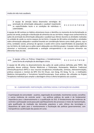 modos de vida mais saudáveis.
4.51
A equipe de atenção básica desenvolve estratégias de
promoção da alimentação adequada e saudável respeitando
as especificidades locais e as condições de indivíduos e
coletividades.
0 1 2 3 4 5 6 7 8 9 10
A equipe de AB conhece os hábitos alimentares locais e identifica no momento da territorialização os
pontos de venda, produção e distribuição de alimentos do seu território. Integra esse conhecimento às
ações de promoção da alimentação adequada e saudável que oferece durante as atividades realizadas
na unidade de saúde ou outros espaços do território. A equipe de AB realiza orientações e atividades
sobre alimentação adequada e saudável levando em consideração fatores como idade, gênero, raça e
etnia, condições sociais, presença de agravos à saúde entre outras especificidades da população do
seu território, de modo que as ações sejam adequadas aos distintos grupos. A equipe realiza vigilância
alimentar e nutricional, considerando a avaliação antropométrica e do consumo alimentar nas
diferentes fases da vida.
4.52
A equipe utiliza as Práticas Integrativas e Complementares
como forma de ampliação da abordagem clinica
0 1 2 3 4 5 6 7 8 9 10
A equipe de AB utiliza no desenvolvimento das ações de saúde práticas definidas pela PNPIC. São
exemplos dessas práticas: Plantas Medicinais e Fitoterapia; Homeopatia; Medicina Tradicional
Chinesa/Acupuntura (MTC) e seus recursos terapêuticos (moxabustão, ventosas, eletroestimulação),
práticas corporais e mentais da MTC (Tai Chi Chuan, Lian Gong, Chi Gong, Tui ná, e meditação);
Medicina Antroposófica e Termalismo Social/Crenoterapia. Essas práticas são utilizadas no Projeto
Terapêutico individual para ampliar a abordagem clínica e oferta terapêutica aos usuários.
M – SUBDIMENSÃO: PARTICIPAÇÃO, CONTROLE SOCIAL E SATISFAÇÃO DO USUÁRIO
A participação da comunidade - usuários, organização da sociedade, movimentos sociais, conselhos
e outras instâncias do controle social - nas políticas públicas de saúde é de fundamental
importância para o desenvolvimento e a qualificação do SUS. O fortalecimento das instâncias de
controle e participação social passa pelo aperfeiçoamento dos processos e meios de representação,
pela qualificação da mediação das demandas populares e pelo reforço das tecnologias e
dispositivos de apoio para o monitoramento e fiscalização das políticas governamentais, com
transparência e publicização das pautas em curso.
 