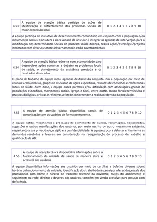 4.53
A equipe de atenção básica participa de ações de
identificação e enfrentamento dos problemas sociais de
maior expressão local.
0 1 2 3 4 5 6 7 8 9 10
A equipe participa de iniciativas de desenvolvimento comunitário em conjunto com a população e/ou
movimentos sociais. Considera a necessidade de articular e integrar as agendas de intervenção para a
modificação dos determinantes sociais do processo saúde-doença, realiza ações/estratégias/projetos
integrados com diversos setores governamentais e não governamentais.
4.54
A equipe de atenção básica reúne-se com a comunidade para
desenvolver ações conjuntas e debater os problemas locais
de saúde, o planejamento da assistência prestada e os
resultados alcançados.
0 1 2 3 4 5 6 7 8 9 10
O plano de trabalho da equipe inclui agendas de discussão conjunta com a população por meio de
reuniões comunitárias, grupos de discussão de ações específicas, reuniões de conselhos e conferências
locais de saúde. Além disso, a equipe busca parcerias e/ou articulação com associações, grupos de
populações específicas, movimentos sociais, igrejas e ONG, entre outras. Busca fortalecer vínculos e
práticas dialógicas, críticas e reflexivas a fim de compreender a realidade de vida da população.
4.55
A equipe de atenção básica disponibiliza canais de
comunicação com os usuários de forma permanente.
0 1 2 3 4 5 6 7 8 9 10
A equipe institui mecanismos e processos de acolhimento de queixas, reclamações, necessidades,
sugestões e outras manifestações dos usuários, por meio escrito ou outro mecanismo existente,
respeitando a sua privacidade, o sigilo e a confidencialidade. A equipe procura debater criticamente as
demandas recebidas e levá-las em consideração na reorganização do processo de trabalho e
qualificação da AB.
4.56
A equipe de atenção básica disponibiliza informações sobre o
funcionamento da unidade de saúde de maneira clara e
acessível aos usuários.
0 1 2 3 4 5 6 7 8 9 10
A equipe disponibiliza informações aos usuários por meio de cartilhas e boletins diversos sobre:
horário de funcionamento da unidade; identificação dos trabalhadores; serviços oferecidos; escala dos
profissionais com nome e horário de trabalho; telefone da ouvidoria; fluxos do acolhimento e
seguimento na rede; direitos e deveres dos usuários, também em versão acessível para pessoas com
deficiência.
 