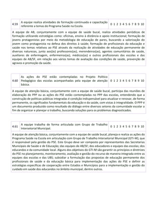 4.59
A equipe realiza atividades de formação continuada e capacitação
referente a temas do Programa Saúde na Escola.
0 1 2 3 4 5 6 7 8 9 10
A equipe de AB, conjuntamente com a equipe de saúde bucal, realiza atividades periódicas de
formação utilizando estratégias como: oficinas, ensino à distância e apoio institucional; formação de
jovens protagonistas por meio da metodologia de educação de pares, buscando a valorização do
jovem como protagonista na defesa dos direitos à saúde; formação de profissionais da educação e
saúde nos temas relativos ao PSE através da realização de atividades de educação permanente de
diversas naturezas, junto aos(às) professores(as), merendeiros(as), agentes comunitários de saúde,
auxiliares de enfermagem, enfermeiros(as), médicos(as) e outros profissionais das escolas e das
equipes de AB/SF, em relação aos vários temas de avaliação das condições de saúde, prevenção de
agravos e promoção da saúde.
4.60
As ações do PSE estão contempladas no Projeto Político
Pedagógico das escolas acompanhadas pela equipe de atenção
básica.
0 1 2 3 4 5 6 7 8 9 10
A equipe de atenção básica, conjuntamente com a equipe de saúde bucal, participa das reuniões de
elaboração do PPP ou as ações do PSE estão contempladas no PPP das escolas, entendendo que a
construção de políticas públicas integradas é condição indispensável para atualizar e renovar, de forma
permanente, os significados fundamentais da educação e da saúde, com vistas à integralidade. O PPP é
um documento produzido como resultado do diálogo entre diversos setores da comunidade escolar a
fim de organizar e planejar o trabalho, buscando soluções para os problemas diagnosticados.
4.61
A equipe trabalha de forma articulada com Grupo de Trabalho
Intersetorial Municipal.
0 1 2 3 4 5 6 7 8 9 10
A equipe de atenção básica, conjuntamente com a equipe de saúde bucal, planeja e realiza as ações do
Programa Saúde na Escola em articulação com Grupo de Trabalho Intersetorial Municipal (GTI-M), que
é responsável pela gestão do PSE. Este Grupo deve ser composto por representantes das Secretarias
Municipais de Saúde e de Educação; das equipes de AB/SF; dos educadores e equipes das escolas; dos
educandos e da comunidade local. Alguns dos objetivos do GTI-M são garantir os princípios e diretrizes
do PSE no planejamento, monitoramento, avaliação e gestão do recurso de maneira integrada entre as
equipes das escolas e das UBS; subsidiar a formulação das propostas de educação permanente dos
profissionais de saúde e da educação básica para implementação das ações do PSE e definir as
estratégias específicas de cooperação entre Estados e Municípios para a implementação e gestão do
cuidado em saúde dos educandos no âmbito municipal, dentre outros.
 
