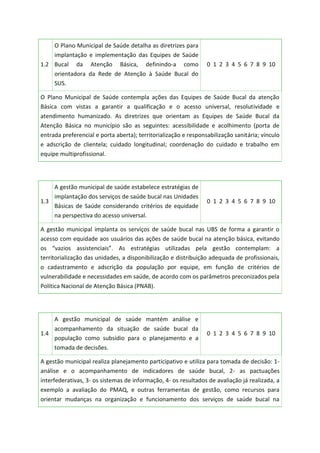 1.2
O Plano Municipal de Saúde detalha as diretrizes para
implantação e implementação das Equipes de Saúde
Bucal da Atenção Básica, definindo-a como
orientadora da Rede de Atenção à Saúde Bucal do
SUS.
0 1 2 3 4 5 6 7 8 9 10
O Plano Municipal de Saúde contempla ações das Equipes de Saúde Bucal da atenção
Básica com vistas a garantir a qualificação e o acesso universal, resolutividade e
atendimento humanizado. As diretrizes que orientam as Equipes de Saúde Bucal da
Atenção Básica no município são as seguintes: acessibilidade e acolhimento (porta de
entrada preferencial e porta aberta); territorialização e responsabilização sanitária; vínculo
e adscrição de clientela; cuidado longitudinal; coordenação do cuidado e trabalho em
equipe multiprofissional.
1.3
A gestão municipal de saúde estabelece estratégias de
implantação dos serviços de saúde bucal nas Unidades
Básicas de Saúde considerando critérios de equidade
na perspectiva do acesso universal.
0 1 2 3 4 5 6 7 8 9 10
A gestão municipal implanta os serviços de saúde bucal nas UBS de forma a garantir o
acesso com equidade aos usuários das ações de saúde bucal na atenção básica, evitando
os “vazios assistenciais”. As estratégias utilizadas pela gestão contemplam: a
territorialização das unidades, a disponibilização e distribuição adequada de profissionais,
o cadastramento e adscrição da população por equipe, em função de critérios de
vulnerabilidade e necessidades em saúde, de acordo com os parâmetros preconizados pela
Política Nacional de Atenção Básica (PNAB).
1.4
A gestão municipal de saúde mantém análise e
acompanhamento da situação de saúde bucal da
população como subsídio para o planejamento e a
tomada de decisões.
0 1 2 3 4 5 6 7 8 9 10
A gestão municipal realiza planejamento participativo e utiliza para tomada de decisão: 1-
análise e o acompanhamento de indicadores de saúde bucal, 2- as pactuações
interfederativas, 3- os sistemas de informação, 4- os resultados de avaliação já realizada, a
exemplo a avaliação do PMAQ, e outras ferramentas de gestão, como recursos para
orientar mudanças na organização e funcionamento dos serviços de saúde bucal na
 