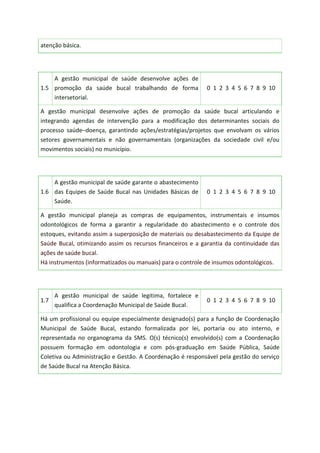 atenção básica.
1.5
A gestão municipal de saúde desenvolve ações de
promoção da saúde bucal trabalhando de forma
intersetorial.
0 1 2 3 4 5 6 7 8 9 10
A gestão municipal desenvolve ações de promoção da saúde bucal articulando e
integrando agendas de intervenção para a modificação dos determinantes sociais do
processo saúde–doença, garantindo ações/estratégias/projetos que envolvam os vários
setores governamentais e não governamentais (organizações da sociedade civil e/ou
movimentos sociais) no município.
1.6
A gestão municipal de saúde garante o abastecimento
das Equipes de Saúde Bucal nas Unidades Básicas de
Saúde.
0 1 2 3 4 5 6 7 8 9 10
A gestão municipal planeja as compras de equipamentos, instrumentais e insumos
odontológicos de forma a garantir a regularidade do abastecimento e o controle dos
estoques, evitando assim a superposição de materiais ou desabastecimento da Equipe de
Saúde Bucal, otimizando assim os recursos financeiros e a garantia da continuidade das
ações de saúde bucal.
Há instrumentos (informatizados ou manuais) para o controle de insumos odontológicos.
1.7
A gestão municipal de saúde legitima, fortalece e
qualifica a Coordenação Municipal de Saúde Bucal.
0 1 2 3 4 5 6 7 8 9 10
Há um profissional ou equipe especialmente designado(s) para a função de Coordenação
Municipal de Saúde Bucal, estando formalizada por lei, portaria ou ato interno, e
representada no organograma da SMS. O(s) técnico(s) envolvido(s) com a Coordenação
possuem formação em odontologia e com pós-graduação em Saúde Pública, Saúde
Coletiva ou Administração e Gestão. A Coordenação é responsável pela gestão do serviço
de Saúde Bucal na Atenção Básica.
 