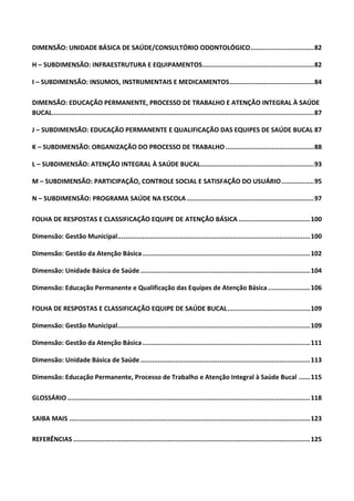 DIMENSÃO: UNIDADE BÁSICA DE SAÚDE/CONSULTÓRIO ODONTOLÓGICO.................................82
H – SUBDIMENSÃO: INFRAESTRUTURA E EQUIPAMENTOS..........................................................82
I – SUBDIMENSÃO: INSUMOS, INSTRUMENTAIS E MEDICAMENTOS............................................84
DIMENSÃO: EDUCAÇÃO PERMANENTE, PROCESSO DE TRABALHO E ATENÇÃO INTEGRAL À SAÚDE
BUCAL........................................................................................................................................87
J – SUBDIMENSÃO: EDUCAÇÃO PERMANENTE E QUALIFICAÇÃO DAS EQUIPES DE SAÚDE BUCAL 87
K – SUBDIMENSÃO: ORGANIZAÇÃO DO PROCESSO DE TRABALHO..............................................88
L – SUBDIMENSÃO: ATENÇÃO INTEGRAL À SAÚDE BUCAL...........................................................93
M – SUBDIMENSÃO: PARTICIPAÇÃO, CONTROLE SOCIAL E SATISFAÇÃO DO USUÁRIO.................95
N – SUBDIMENSÃO: PROGRAMA SAÚDE NA ESCOLA ..................................................................97
FOLHA DE RESPOSTAS E CLASSIFICAÇÃO EQUIPE DE ATENÇÃO BÁSICA .....................................100
Dimensão: Gestão Municipal....................................................................................................100
Dimensão: Gestão da Atenção Básica .......................................................................................102
Dimensão: Unidade Básica de Saúde ........................................................................................104
Dimensão: Educação Permanente e Qualificação das Equipes de Atenção Básica......................106
FOLHA DE RESPOSTAS E CLASSIFICAÇÃO EQUIPE DE SAÚDE BUCAL...........................................109
Dimensão: Gestão Municipal....................................................................................................109
Dimensão: Gestão da Atenção Básica .......................................................................................111
Dimensão: Unidade Básica de Saúde ........................................................................................113
Dimensão: Educação Permanente, Processo de Trabalho e Atenção Integral à Saúde Bucal ......115
GLOSSÁRIO ..............................................................................................................................118
SAIBA MAIS .............................................................................................................................123
REFERÊNCIAS ...........................................................................................................................125
 