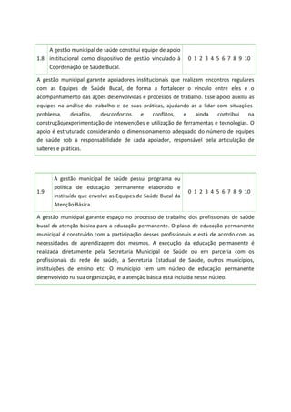 1.8
A gestão municipal de saúde constitui equipe de apoio
institucional como dispositivo de gestão vinculado à
Coordenação de Saúde Bucal.
0 1 2 3 4 5 6 7 8 9 10
A gestão municipal garante apoiadores institucionais que realizam encontros regulares
com as Equipes de Saúde Bucal, de forma a fortalecer o vínculo entre eles e o
acompanhamento das ações desenvolvidas e processos de trabalho. Esse apoio auxilia as
equipes na análise do trabalho e de suas práticas, ajudando-as a lidar com situações-
problema, desafios, desconfortos e conflitos, e ainda contribui na
construção/experimentação de intervenções e utilização de ferramentas e tecnologias. O
apoio é estruturado considerando o dimensionamento adequado do número de equipes
de saúde sob a responsabilidade de cada apoiador, responsável pela articulação de
saberes e práticas.
1.9
A gestão municipal de saúde possui programa ou
política de educação permanente elaborado e
instituída que envolve as Equipes de Saúde Bucal da
Atenção Básica.
0 1 2 3 4 5 6 7 8 9 10
A gestão municipal garante espaço no processo de trabalho dos profissionais de saúde
bucal da atenção básica para a educação permanente. O plano de educação permanente
municipal é construído com a participação desses profissionais e está de acordo com as
necessidades de aprendizagem dos mesmos. A execução da educação permanente é
realizada diretamente pela Secretaria Municipal de Saúde ou em parceria com os
profissionais da rede de saúde, a Secretaria Estadual de Saúde, outros municípios,
instituições de ensino etc. O município tem um núcleo de educação permanente
desenvolvido na sua organização, e a atenção básica está incluída nesse núcleo.
 