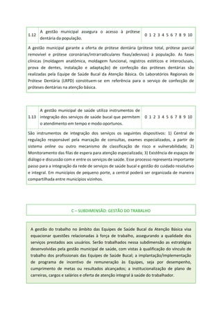 1.12
A gestão municipal assegura o acesso à prótese
dentária da população.
0 1 2 3 4 5 6 7 8 9 10
A gestão municipal garante a oferta de prótese dentária (prótese total, prótese parcial
removível e prótese coronárias/intrarradiculares fixas/adesivas) à população. As fases
clínicas (moldagem anatômica, moldagem funcional, registros estéticos e interoclusais,
prova de dentes, instalação e adaptação) de confecção das próteses dentárias são
realizadas pela Equipe de Saúde Bucal da Atenção Básica. Os Laboratórios Regionais de
Prótese Dentária (LRPD) constituem-se em referência para o serviço de confecção de
próteses dentárias na atenção básica.
1.13
A gestão municipal de saúde utiliza instrumentos de
integração dos serviços de saúde bucal que permitem
o atendimento em tempo e modo oportunos.
0 1 2 3 4 5 6 7 8 9 10
São instrumentos de integração dos serviços os seguintes dispositivos: 1) Central de
regulação responsável pela marcação de consultas, exames especializados, a partir de
sistema online ou outro mecanismo de classificação de risco e vulnerabilidade; 2)
Monitoramento das filas de espera para atenção especializada; 3) Existência de espaços de
diálogo e discussão com e entre os serviços de saúde. Esse processo representa importante
passo para a integração da rede de serviços de saúde bucal e gestão do cuidado resolutivo
e integral. Em municípios de pequeno porte, a central poderá ser organizada de maneira
compartilhada entre municípios vizinhos.
C – SUBDIMENSÃO: GESTÃO DO TRABALHO
A gestão do trabalho no âmbito das Equipes de Saúde Bucal da Atenção Básica visa
equacionar questões relacionadas à força de trabalho, assegurando a qualidade dos
serviços prestados aos usuários. Serão trabalhados nessa subdimensão as estratégias
desenvolvidas pela gestão municipal de saúde, com vistas à qualificação do vínculo de
trabalho dos profissionais das Equipes de Saúde Bucal; a implantação/implementação
de programa de incentivo de remuneração às Equipes, seja por desempenho,
cumprimento de metas ou resultados alcançados; a institucionalização de plano de
carreiras, cargos e salários e oferta de atenção integral à saúde do trabalhador.
 