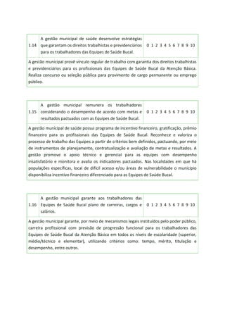 1.14
A gestão municipal de saúde desenvolve estratégias
que garantam os direitos trabalhistas e previdenciários
para os trabalhadores das Equipes de Saúde Bucal.
0 1 2 3 4 5 6 7 8 9 10
A gestão municipal provê vínculo regular de trabalho com garantia dos direitos trabalhistas
e previdenciários para os profissionais das Equipes de Saúde Bucal da Atenção Básica.
Realiza concurso ou seleção pública para provimento de cargo permanente ou emprego
público.
1.15
A gestão municipal remunera os trabalhadores
considerando o desempenho de acordo com metas e
resultados pactuados com as Equipes de Saúde Bucal.
0 1 2 3 4 5 6 7 8 9 10
A gestão municipal de saúde possui programa de incentivo financeiro, gratificação, prêmio
financeiro para os profissionais das Equipes de Saúde Bucal. Reconhece e valoriza o
processo de trabalho das Equipes a partir de critérios bem definidos, pactuando, por meio
de instrumentos de planejamento, contratualização e avaliação de metas e resultados. A
gestão promove o apoio técnico e gerencial para as equipes com desempenho
insatisfatório e monitora e avalia os indicadores pactuados. Nas localidades em que há
populações específicas, local de difícil acesso e/ou áreas de vulnerabilidade o município
disponibiliza incentivo financeiro diferenciado para as Equipes de Saúde Bucal.
1.16
A gestão municipal garante aos trabalhadores das
Equipes de Saúde Bucal plano de carreiras, cargos e
salários.
0 1 2 3 4 5 6 7 8 9 10
A gestão municipal garante, por meio de mecanismos legais instituídos pelo poder público,
carreira profissional com previsão de progressão funcional para os trabalhadores das
Equipes de Saúde Bucal da Atenção Básica em todos os níveis de escolaridade (superior,
médio/técnico e elementar), utilizando critérios como: tempo, mérito, titulação e
desempenho, entre outros.
 