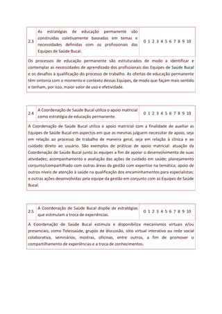 2.3
As estratégias de educação permanente são
construídas coletivamente baseadas em temas e
necessidades definidas com os profissionais das
Equipes de Saúde Bucal.
0 1 2 3 4 5 6 7 8 9 10
Os processos de educação permanente são estruturados de modo a identificar e
contemplar as necessidades de aprendizado dos profissionais das Equipes de Saúde Bucal
e os desafios à qualificação do processo de trabalho. As ofertas de educação permanente
têm sintonia com o momento e contexto dessas Equipes, de modo que façam mais sentido
e tenham, por isso, maior valor de uso e efetividade.
2.4
A Coordenação de Saúde Bucal utiliza o apoio matricial
como estratégia de educação permanente.
0 1 2 3 4 5 6 7 8 9 10
A Coordenação de Saúde Bucal utiliza o apoio matricial com a finalidade de auxiliar as
Equipes de Saúde Bucal em aspectos em que as mesmas julguem necessitar de apoio, seja
em relação ao processo de trabalho de maneira geral, seja em relação à clínica e ao
cuidado direto ao usuário. São exemplos de práticas de apoio matricial: atuação da
Coordenação de Saúde Bucal junto às equipes a fim de apoiar o desenvolvimento de suas
atividades; acompanhamento e avaliação das ações de cuidado em saúde; planejamento
conjunto/compartilhado com outras áreas da gestão com expertise na temática; apoio de
outros níveis de atenção à saúde na qualificação dos encaminhamentos para especialistas;
e outras ações desenvolvidas pela equipe da gestão em conjunto com as Equipes de Saúde
Bucal.
2.5
A Coordenação de Saúde Bucal dispõe de estratégias
que estimulam a troca de experiências.
0 1 2 3 4 5 6 7 8 9 10
A Coordenação de Saúde Bucal estimula e disponibiliza mecanismos virtuais e/ou
presenciais, como Telessaúde, grupos de discussão, sítio virtual interativo ou rede social
colaborativa, seminários, mostras, oficinas, entre outros, a fim de promover o
compartilhamento de experiências e a troca de conhecimentos.
 