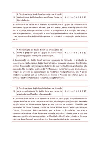 2.6
A Coordenação de Saúde Bucal estimula a participação
das Equipes de Saúde Bucal nas reuniões de Equipe de
Atenção Básica.
0 1 2 3 4 5 6 7 8 9 10
A Coordenação de Saúde Bucal incentiva a participação das Equipes de Saúde Bucal nas
reuniões de Equipe da Atenção Básica na qual está inserida, sendo esses espaços utilizados
para a organização do processo de trabalho, o planejamento e a avaliação das ações, a
educação permanente, a integração e a troca de conhecimentos entre os profissionais.
Esses momentos têm periodicidade semanal ou quinzenal, com duração média de duas
horas.
2.7
A Coordenação de Saúde Bucal faz articulações de
forma a propiciar que as Equipes de Saúde Bucal
sejam espaços de formação e aprendizagem.
0 1 2 3 4 5 6 7 8 9 10
A Coordenação de Saúde Bucal estimula processos de formação e produção de
conhecimento nas Equipes de Saúde Bucal tais como: pesquisas, atividades de extensão e
práticas de educação e atenção para estudantes de nível médio, técnico, graduação e pós-
graduação. São exemplos: os alunos do PET-Saúde, dos cursos técnicos, da graduação, dos
estágios de vivência, da especialização, de residências multiprofissionais, etc. A gestão
estabelece parcerias com as Instituições de Ensino e Pesquisa para ofertar cursos de
formação aos trabalhadores que realizam a preceptoria/tutoria.
2.8
A Coordenação de Saúde Bucal viabiliza a participação
para os profissionais de Saúde Bucal em cursos de
atualização, qualificação e pós-graduação.
0 1 2 3 4 5 6 7 8 9 10
A Coordenação de Saúde Bucal incentiva e viabiliza a participação dos profissionais das
Equipes de Saúde Bucal em cursos de atualização, qualificação e pós-graduação na área de
atuação direta ou indiretamente ligada ao seu processo de trabalho, oferecidos por
Instituições de Ensino Superior, Escolas de Saúde Pública, Escola Técnica do SUS e/ou
Centros Formadores. Responsabiliza-se por articular a formulação, execução e
implementação dessa oferta. Estabelece, quando necessário, critérios para acesso que
levam em consideração as necessidades e dificuldades identificadas, relevância do tema,
interesse do profissional, tempo de serviço, desempenho, dedicação, entre outros.
 