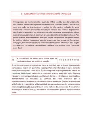 G – SUBDIMENSÃO: GESTÃO DO MONITORAMENTO E AVALIAÇÃO
A incorporação do monitoramento e avaliação (M&A) constitui aspecto fundamental
para subsidiar a melhoria das políticas implementadas. O monitoramento caracteriza-se
como uma ação de levantamento e análise de informações, realizada de forma
permanente e rotineira propiciando intervenções pontuais para correção de problemas
identificados. A avaliação é um julgamento de valor, um ato de formar opinião sobre o
objeto analisado, constituindo-se em um processo de análise crítica dos resultados. Para
que as ações de monitoramento e avaliação atinjam seu potencial no aprimoramento
das políticas públicas é necessário que não se perca de vista seu caráter formativo e
pedagógico, trabalhando-se sempre com numa abordagem de informação para a ação,
incorporado-as no conjunto das atividades cotidianas dos gestores e das Equipes de
Saúde Bucal.
2.9
A Coordenação de Saúde Bucal realiza ações de
monitoramento no seu âmbito de atuação.
0 1 2 3 4 5 6 7 8 9 10
O monitoramento está organizado de forma a contribuir para o alcance dos resultados
planejados na medida em que reflete o acompanhamento sistemático de ações elencadas
como prioritárias para a saúde bucal. É parte integrante do planejamento no âmbito das
Equipes de Saúde Bucal, traduzindo os resultados a serem alcançados sob a forma de
indicadores e metas (qualitativas e quantitativas). Dentre as estratégias de organização do
monitoramento são realizadas: (a) Definição das ações prioritárias para o
acompanhamento; (b) Definição de indicadores/marcadores que refletem as prioridades;
(c) Definição de responsáveis; (d) Periodicidade do acompanhamento; (e) Instrumentos de
sistematização das ações que contribuem com a melhoria dos indicadores; (f) Mecanismos
de divulgação de resultados; (g) discussão de resultados entre gestores e profissionais de
saúde.
 