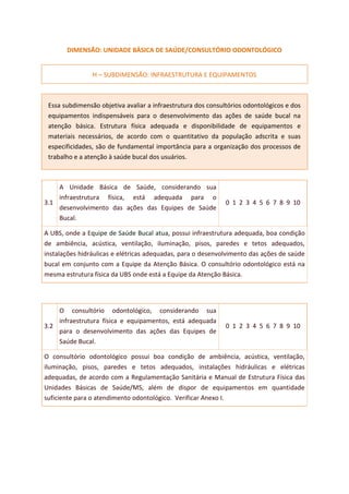 DIMENSÃO: UNIDADE BÁSICA DE SAÚDE/CONSULTÓRIO ODONTOLÓGICO
H – SUBDIMENSÃO: INFRAESTRUTURA E EQUIPAMENTOS
Essa subdimensão objetiva avaliar a infraestrutura dos consultórios odontológicos e dos
equipamentos indispensáveis para o desenvolvimento das ações de saúde bucal na
atenção básica. Estrutura física adequada e disponibilidade de equipamentos e
materiais necessários, de acordo com o quantitativo da população adscrita e suas
especificidades, são de fundamental importância para a organização dos processos de
trabalho e a atenção à saúde bucal dos usuários.
3.1
A Unidade Básica de Saúde, considerando sua
infraestrutura física, está adequada para o
desenvolvimento das ações das Equipes de Saúde
Bucal.
0 1 2 3 4 5 6 7 8 9 10
A UBS, onde a Equipe de Saúde Bucal atua, possui infraestrutura adequada, boa condição
de ambiência, acústica, ventilação, iluminação, pisos, paredes e tetos adequados,
instalações hidráulicas e elétricas adequadas, para o desenvolvimento das ações de saúde
bucal em conjunto com a Equipe da Atenção Básica. O consultório odontológico está na
mesma estrutura física da UBS onde está a Equipe da Atenção Básica.
3.2
O consultório odontológico, considerando sua
infraestrutura física e equipamentos, está adequada
para o desenvolvimento das ações das Equipes de
Saúde Bucal.
0 1 2 3 4 5 6 7 8 9 10
O consultório odontológico possui boa condição de ambiência, acústica, ventilação,
iluminação, pisos, paredes e tetos adequados, instalações hidráulicas e elétricas
adequadas, de acordo com a Regulamentação Sanitária e Manual de Estrutura Física das
Unidades Básicas de Saúde/MS, além de dispor de equipamentos em quantidade
suficiente para o atendimento odontológico. Verificar Anexo I.
 