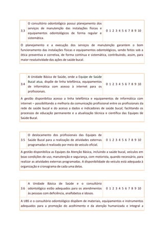 3.3
O consultório odontológico possui planejamento dos
serviços de manutenção das instalações físicas e
equipamentos odontológicos de forma regular e
sistemática.
0 1 2 3 4 5 6 7 8 9 10
O planejamento e a execução dos serviços de manutenção garantem o bom
funcionamento das instalações físicas e equipamentos odontológicos, sendo feitos sob a
ótica preventiva e corretiva, de forma contínua e sistemática, contribuindo, assim, para
maior resolutividade das ações de saúde bucal.
3.4
A Unidade Básica de Saúde, onde a Equipe de Saúde
Bucal atua, dispõe de linha telefônica, equipamentos
de informática com acesso à internet para os
profissionais.
0 1 2 3 4 5 6 7 8 9 10
A gestão disponibiliza acesso a linha telefônica e equipamentos de informática com
internet – possibilitando a melhoria da comunicação profissional entre os profissionais da
rede de saúde bucal e do acesso a dados e indicadores de saúde bucal; facilitando os
processos de educação permanente e a atualização técnica e científica das Equipes de
Saúde Bucal.
3.5
O deslocamento dos profissionais das Equipes de
Saúde Bucal para a realização de atividades externas
programadas é realizado por meio de veículo oficial.
0 1 2 3 4 5 6 7 8 9 10
A gestão disponibiliza as Equipes da Atenção Básica, incluindo a saúde bucal, veículos em
boas condições de uso, manutenção e segurança, com motorista, quando necessário, para
realizar as atividades externas programadas. A disponibilidade do veículo está adequada à
organização e cronograma de cada uma delas.
3.6
A Unidade Básica de Saúde e o consultório
odontológico estão adequados para os atendimentos
às pessoas com deficiência, analfabetos e idosos.
0 1 2 3 4 5 6 7 8 9 10
A UBS e o consultório odontológico dispõem de materiais, equipamentos e instrumentos
adequados para a promoção do acolhimento e da atenção humanizada e integral a
 