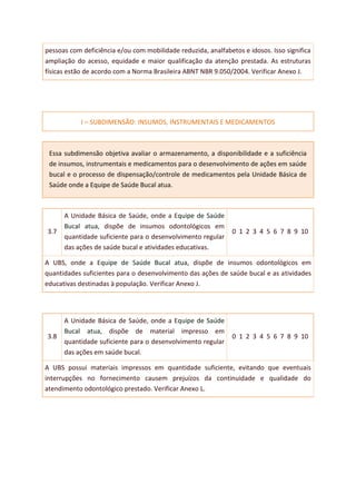 pessoas com deficiência e/ou com mobilidade reduzida, analfabetos e idosos. Isso significa
ampliação do acesso, equidade e maior qualificação da atenção prestada. As estruturas
físicas estão de acordo com a Norma Brasileira ABNT NBR 9.050/2004. Verificar Anexo J.
I – SUBDIMENSÃO: INSUMOS, INSTRUMENTAIS E MEDICAMENTOS
Essa subdimensão objetiva avaliar o armazenamento, a disponibilidade e a suficiência
de insumos, instrumentais e medicamentos para o desenvolvimento de ações em saúde
bucal e o processo de dispensação/controle de medicamentos pela Unidade Básica de
Saúde onde a Equipe de Saúde Bucal atua.
3.7
A Unidade Básica de Saúde, onde a Equipe de Saúde
Bucal atua, dispõe de insumos odontológicos em
quantidade suficiente para o desenvolvimento regular
das ações de saúde bucal e atividades educativas.
0 1 2 3 4 5 6 7 8 9 10
A UBS, onde a Equipe de Saúde Bucal atua, dispõe de insumos odontológicos em
quantidades suficientes para o desenvolvimento das ações de saúde bucal e as atividades
educativas destinadas à população. Verificar Anexo J.
3.8
A Unidade Básica de Saúde, onde a Equipe de Saúde
Bucal atua, dispõe de material impresso em
quantidade suficiente para o desenvolvimento regular
das ações em saúde bucal.
0 1 2 3 4 5 6 7 8 9 10
A UBS possui materiais impressos em quantidade suficiente, evitando que eventuais
interrupções no fornecimento causem prejuízos da continuidade e qualidade do
atendimento odontológico prestado. Verificar Anexo L.
 