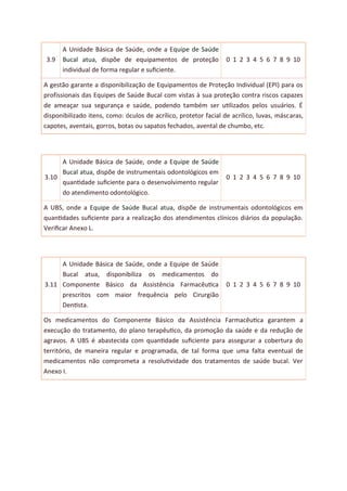 3.9
A Unidade Básica de Saúde, onde a Equipe de Saúde
Bucal atua, dispõe de equipamentos de proteção
individual de forma regular e suﬁciente.
0 1 2 3 4 5 6 7 8 9 10
A gestão garante a disponibilização de Equipamentos de Proteção Individual (EPI) para os
profissionais das Equipes de Saúde Bucal com vistas à sua proteção contra riscos capazes
de ameaçar sua segurança e saúde, podendo também ser utilizados pelos usuários. É
disponibilizado itens, como: óculos de acrílico, protetor facial de acrílico, luvas, máscaras,
capotes, aventais, gorros, botas ou sapatos fechados, avental de chumbo, etc.
3.10
A Unidade Básica de Saúde, onde a Equipe de Saúde
Bucal atua, dispõe de instrumentais odontológicos em
quantidade suﬁciente para o desenvolvimento regular
do atendimento odontológico.
0 1 2 3 4 5 6 7 8 9 10
A UBS, onde a Equipe de Saúde Bucal atua, dispõe de instrumentais odontológicos em
quantidades suﬁciente para a realização dos atendimentos clínicos diários da população.
Veriﬁcar Anexo L.
3.11
A Unidade Básica de Saúde, onde a Equipe de Saúde
Bucal atua, disponibiliza os medicamentos do
Componente Básico da Assistência Farmacêutica
prescritos com maior frequência pelo Cirurgião
Dentista.
0 1 2 3 4 5 6 7 8 9 10
Os medicamentos do Componente Básico da Assistência Farmacêutica garantem a
execução do tratamento, do plano terapêutico, da promoção da saúde e da redução de
agravos. A UBS é abastecida com quantidade suﬁciente para assegurar a cobertura do
território, de maneira regular e programada, de tal forma que uma falta eventual de
medicamentos não comprometa a resolutividade dos tratamentos de saúde bucal. Ver
Anexo I.
 