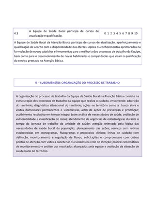 4.3
A Equipe de Saúde Bucal participa de cursos de
atualização e qualificação.
0 1 2 3 4 5 6 7 8 9 10
A Equipe de Saúde Bucal da Atenção Básica participa de cursos de atualização, aperfeiçoamento e
qualificação de acordo com a disponibilidade das ofertas. Aplica os conhecimentos aprimorados na
formulação de novos subsídios e ferramentas para a melhoria dos processos de trabalho da Equipe,
bem como para o desenvolvimento de novas habilidades e competências que visam à qualificação
do serviço prestado na Atenção Básica.
K – SUBDIMENSÃO: ORGANIZAÇÃO DO PROCESSO DE TRABALHO
A organização do processo de trabalho da Equipe de Saúde Bucal na Atenção Básica consiste na
estruturação dos processos de trabalho da equipe que realiza o cuidado, envolvendo: adscrição
do território; diagnóstico situacional do território; ações no território como a busca ativa e
visitas domiciliares permanentes e sistemáticas, além de ações de prevenção e promoção;
acolhimento resolutivo em tempo integral (com análise de necessidades de saúde, avaliação de
vulnerabilidade e classificação de risco); atendimento de urgências de odontológicas durante o
tempo da jornada de trabalho da unidade de saúde; atenção orientada pela lógica das
necessidades de saúde bucal da população; planejamento das ações; serviços com rotinas
estabelecidas em cronogramas, fluxogramas e protocolos clínicos; linhas de cuidado com
definição, monitoramento e regulação de fluxos, solicitações e compromissos com outros
pontos de atenção com vistas a coordenar os cuidados na rede de atenção; práticas sistemáticas
de monitoramento e análise dos resultados alcançados pela equipe e avaliação da situação de
saúde bucal do território.
 