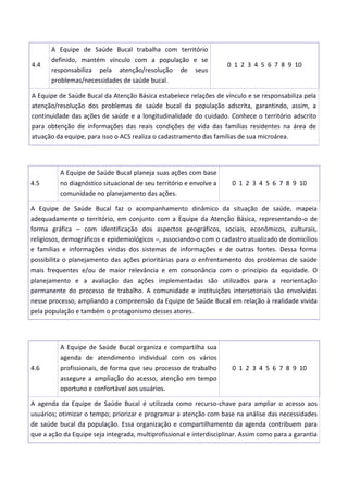 4.4
A Equipe de Saúde Bucal trabalha com território
definido, mantém vínculo com a população e se
responsabiliza pela atenção/resolução de seus
problemas/necessidades de saúde bucal.
0 1 2 3 4 5 6 7 8 9 10
A Equipe de Saúde Bucal da Atenção Básica estabelece relações de vínculo e se responsabiliza pela
atenção/resolução dos problemas de saúde bucal da população adscrita, garantindo, assim, a
continuidade das ações de saúde e a longitudinalidade do cuidado. Conhece o território adscrito
para obtenção de informações das reais condições de vida das famílias residentes na área de
atuação da equipe, para isso o ACS realiza o cadastramento das famílias de sua microárea.
4.5
A Equipe de Saúde Bucal planeja suas ações com base
no diagnóstico situacional de seu território e envolve a
comunidade no planejamento das ações.
0 1 2 3 4 5 6 7 8 9 10
A Equipe de Saúde Bucal faz o acompanhamento dinâmico da situação de saúde, mapeia
adequadamente o território, em conjunto com a Equipe da Atenção Básica, representando-o de
forma gráfica – com identificação dos aspectos geográficos, sociais, econômicos, culturais,
religiosos, demográficos e epidemiológicos –, associando-o com o cadastro atualizado de domicílios
e famílias e informações vindas dos sistemas de informações e de outras fontes. Dessa forma
possibilita o planejamento das ações prioritárias para o enfrentamento dos problemas de saúde
mais frequentes e/ou de maior relevância e em consonância com o princípio da equidade. O
planejamento e a avaliação das ações implementadas são utilizados para a reorientação
permanente do processo de trabalho. A comunidade e instituições intersetoriais são envolvidas
nesse processo, ampliando a compreensão da Equipe de Saúde Bucal em relação à realidade vivida
pela população e também o protagonismo desses atores.
4.6
A Equipe de Saúde Bucal organiza e compartilha sua
agenda de atendimento individual com os vários
profissionais, de forma que seu processo de trabalho
assegure a ampliação do acesso, atenção em tempo
oportuno e confortável aos usuários.
0 1 2 3 4 5 6 7 8 9 10
A agenda da Equipe de Saúde Bucal é utilizada como recurso-chave para ampliar o acesso aos
usuários; otimizar o tempo; priorizar e programar a atenção com base na análise das necessidades
de saúde bucal da população. Essa organização e compartilhamento da agenda contribuem para
que a ação da Equipe seja integrada, multiprofissional e interdisciplinar. Assim como para a garantia
 