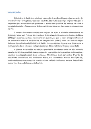APRESENTAÇÃO
O Ministério da Saúde tem priorizado a execução da gestão pública com base em ações de
monitoramento e avaliação de processos e resultados. São muitos os esforços empreendidos para a
implementação de iniciativas que promovam o acesso com qualidade aos serviços de saúde à
sociedade brasileira e fortalecimento do Sistema Único de Saúde nos diversos contextos existentes
no País.
O presente instrumento compõe um conjunto de ações e atividades desenvolvidas no
âmbito do Saúde Mais Perto de Você, conjunto de iniciativas do Departamento de Atenção Básica
(DAB) para cuidar da população no ambiente em que vive, no qual se insere o Programa Nacional
de Melhoria do Acesso e da Qualidade da Atenção Básica (PMAQ), como uma das estratégias
indutoras de qualidade pelo Ministério da Saúde. Entre os objetivos do programa, destacam-se a
institucionalização da cultura de avaliação da Atenção Básica no Sistema Único de Saúde (SUS).
A garantia da qualidade da atenção apresenta-se atualmente como um dos principais
desafios do SUS. Essa qualidade deve compreender os princípios de integralidade, universalidade,
equidade e participação social. Nesse contexto, o Ministério da Saúde apresenta a 2ª versão do
documento Autoavaliação para Melhoria do Acesso e da Qualidade da Atenção Básica (AMAQ),
reafirmando seu compromisso com os processos de melhoria contínua do acesso e da qualidade
dos serviços da atenção básica em todo o País.
 