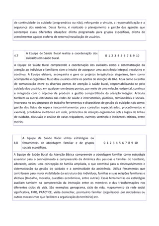 de continuidade do cuidado (programático ou não), reforçando o vínculo, a responsabilização e a
segurança dos usuários. Dessa forma, é realizado o planejamento e gestão das agendas que
contemple essas diferentes situações: oferta programada para grupos específicos, oferta de
atendimentos agudos e oferta de retorno/reavaliação de usuários.
4.7
A Equipe de Saúde Bucal realiza a coordenação dos
cuidados em saúde bucal.
0 1 2 3 4 5 6 7 8 9 10
A Equipe de Saúde Bucal compreende a coordenação dos cuidados como a sistematização da
atenção ao indivíduo e familiares com o intuito de assegurar uma assistência integral, resolutiva e
contínua. A Equipe elabora, acompanha e gere os projetos terapêuticos singulares, bem como
acompanha e organiza o fluxo dos usuários entre os pontos de atenção da RAS. Atua como o centro
de comunicação entre os diversos pontos de atenção à saúde bucal, responsabilizando-se pelo
cuidado dos usuários, em qualquer um desses pontos, por meio de uma relação horizontal, contínua
e integrada com o objetivo de produzir a gestão compartilhada da atenção integral. Articula
também as outras estruturas das redes de saúde e intersetoriais, públicas, comunitárias e sociais.
Incorpora no seu processo de trabalho ferramentas e dispositivos de gestão do cuidado, tais como:
gestão das listas de espera (encaminhamentos para consultas especializadas, procedimentos e
exames), prontuário eletrônico em rede, protocolos de atenção organizados sob a lógica de linhas
de cuidado, discussão e análise de casos traçadores, eventos-sentinela e incidentes críticos, entre
outros.
4.8
A Equipe de Saúde Bucal utiliza estratégias ou
ferramentas de abordagem familiar e de grupos
sociais específicos.
0 1 2 3 4 5 6 7 8 9 10
A Equipe de Saúde Bucal da Atenção Básica compreende a abordagem familiar como estratégia
essencial para o conhecimento e compreensão da dinâmica das pessoas e famílias do território,
adotando, assim, uma concepção de família ampliada, o que contribui para o desenvolvimento e
sistematização da gestão do cuidado e a continuidade da assistência. Utiliza ferramentas que
contribuem para maior visibilidade da estrutura dos indivíduos, famílias e suas relações familiares e
afetivas (trabalho, moradia, questões econômicas, entre outras). Essas ferramentas ou estratégias
auxiliam também na compreensão da interação entre os membros e das transformações nos
diferentes ciclos de vida. São exemplos: genograma, ciclo de vida, mapeamento da rede social
significativa, FIRO, PRACTICE, visita domiciliar, prontuário familiar (organizados por microáreas ou
outros mecanismos que facilitem a organização do território) etc.
 