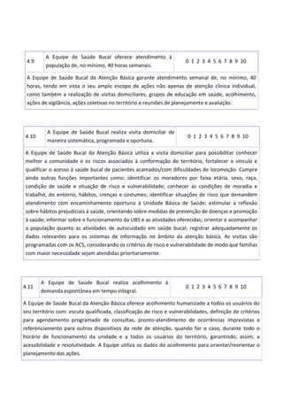 4.9
A Equipe de Saúde Bucal oferece atendimento à
população de, no mínimo, 40 horas semanais.
0 1 2 3 4 5 6 7 8 9 10
A Equipe de Saúde Bucal da Atenção Básica garante atendimento semanal de, no mínimo, 40
horas, tendo em vista o seu amplo escopo de ações não apenas de atenção clínica individual,
como também a realização de visitas domiciliares, grupos de educação em saúde, acolhimento,
ações de vigilância, ações coletivas no território e reuniões de planejamento e avaliação.
4.10
A Equipe de Saúde Bucal realiza visita domiciliar de
maneira sistemática, programada e oportuna.
0 1 2 3 4 5 6 7 8 9 10
A Equipe de Saúde Bucal da Atenção Básica utiliza a visita domiciliar para possibilitar conhecer
melhor a comunidade e os riscos associados à conformação do território, fortalecer o vínculo e
qualificar o acesso à saúde bucal de pacientes acamados/com dificuldades de locomoção. Cumpre
ainda outras funções importantes como: identificar os moradores por faixa etária, sexo, raça,
condição de saúde e situação de risco e vulnerabilidade; conhecer as condições de moradia e
trabalho, do entorno, hábitos, crenças e costumes; identificar situações de risco que demandem
atendimento com encaminhamento oportuno à Unidade Básica de Saúde; estimular a reflexão
sobre hábitos prejudiciais à saúde, orientando sobre medidas de prevenção de doenças e promoção
à saúde; informar sobre o funcionamento da UBS e as atividades oferecidas; orientar e acompanhar
a população quanto as atividades de autocuidado em saúde bucal; registrar adequadamente os
dados relevantes para os sistemas de informação no âmbito da atenção básica. As visitas são
programadas com os ACS, considerando os critérios de risco e vulnerabilidade de modo que famílias
com maior necessidade sejam atendidas prioritariamente.
4.11
A Equipe de Saúde Bucal realiza acolhimento à
demanda espontânea em tempo integral.
0 1 2 3 4 5 6 7 8 9 10
A Equipe de Saúde Bucal da Atenção Básica oferece acolhimento humanizado a todos os usuários do
seu território com: escuta qualificada, classificação de risco e vulnerabilidades, definição de critérios
para agendamento programado de consultas, pronto-atendimento de ocorrências imprevistas e
referenciamento para outros dispositivos da rede de atenção, quando for o caso, durante todo o
horário de funcionamento da unidade e a todos os usuários do território, garantindo, assim, a
acessibilidade e resolutividade. A Equipe utiliza os dados do acolhimento para orientar/reorientar o
planejamento das ações.
 