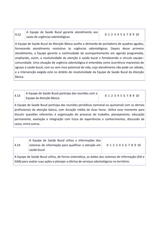 4.12
A Equipe de Saúde Bucal garante atendimento aos
casos de urgências odontológicas.
0 1 2 3 4 5 6 7 8 9 10
A Equipe de Saúde Bucal da Atenção Básica acolhe a demanda de portadores de quadros agudos,
fornecendo atendimento resolutivo às urgências odontológicas. Depois desse primeiro
atendimento, a Equipe garante a continuidade do acompanhamento em agenda programada,
ampliando, assim, a resolutividade da atenção à saúde bucal e fortalecendo o vínculo equipe–
comunidade. Uma situação de urgência odontológica é entendida como ocorrência imprevista de
agravo à saúde bucal, com ou sem risco potencial de vida, cujo atendimento não pode ser adiado,
e a intervenção exigida está no âmbito de resolutividade da Equipe de Saúde Bucal da Atenção
Básica.
4.13
A Equipe de Saúde Bucal participa das reuniões com a
Equipe da Atenção Básica.
0 1 2 3 4 5 6 7 8 9 10
A Equipe de Saúde Bucal participa das reuniões periódicas (semanal ou quinzenal) com os demais
profissionais da atenção básica, com duração média de duas horas. Utiliza esse momento para
discutir questões referentes à organização do processo de trabalho, planejamento, educação
permanente, avaliação e integração com troca de experiências e conhecimentos, discussão de
casos, entre outras.
4.14
A Equipe de Saúde Bucal utiliza a informações dos
sistemas de informação para qualificar a atenção em
saúde bucal.
0 1 2 3 4 5 6 7 8 9 10
A Equipe de Saúde Bucal utiliza, de forma sistemática, os dados dos sistemas de informação (SIA e
SIAB) para avaliar suas ações e planejar a ofertas de serviços odontológicos no território.
 
