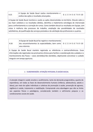 4.15
A Equipe de Saúde Bucal realiza monitoramento e
análise das ações e resultados alcançados.
0 1 2 3 4 5 6 7 8 9 10
A Equipe de Saúde Bucal monitora e avalia as ações desenvolvidas no território. Discute sobre o
seu fazer cotidiano e os resultados obtidos, identifica e implementa estratégias de intervenção
para o enfrentamento e a correção de rumos. Como também discuti os resultados em Equipe, com
vistas à melhoria dos processos de trabalho, ampliação das possibilidades de resultados
satisfatórios, de qualificação dos serviços prestados e da satisfação dos profissionais e usuários.
4.16
A Equipe de Saúde Bucal faz registro e monitoramento
dos encaminhamentos às especialidades, bem como
seus retornos.
0 1 2 3 4 5 6 7 8 9 10
A Equipe de Saúde Bucal mantém registrada as referências e contrarreferências. Essas
informações são registradas nos prontuários clínicos para facilitar a coordenação dos cuidados e o
monitoramento dos fluxos – casos atendidos/não atendidos, objetivando concretizar o cuidado
integral e em tempo oportuno.
L – SUBDIMENSÃO: ATENÇÃO INTEGRAL À SAÚDE BUCAL
A atenção integral à saúde envolve o acolhimento, tanto da demanda programática, quanto da
espontânea, em todas as fases do desenvolvimento humano (infância, adolescência, adulto e
idoso), por meio de ações individuais e coletivas de promoção à saúde, prevenção de agravos,
vigilância à saúde, tratamento e reabilitação. Compreende uma abordagem que não se limita
aos aspectos físicos e patológicos, considerando também o sofrimento psíquico e os
condicionantes sociais de saúde.
 