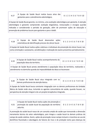 4.17
A Equipe de Saúde Bucal realiza busca ativa das
gestantes para o atendimento odontológico.
0 1 2 3 4 5 6 7 8 9 10
A Equipe de Saúde Bucal garante, no mínimo, uma avaliação odontológica por gestante. A atenção
odontológica à gestante compreende avaliação diagnóstica, restaurações e cirurgias quando
indicadas e considerando o período da gestação, além de promover ações de educação e
prevenção de problemas bucais para gestante e para o bebê.
4.18
A Equipe de Saúde Bucal desenvolve ações
sistemáticas de identificação precoce do câncer bucal.
0 1 2 3 4 5 6 7 8 9 10
A Equipe de Saúde Bucal realiza ações coletivas e individuais de prevenção do câncer bucal, tais
como orientação e autoexame, sensibilização e realização de exame preventivo periodicamente.
4.19
A Equipe de Saúde Bucal realiza acompanhamento da
população idosa do território.
0 1 2 3 4 5 6 7 8 9 10
A Equipe de Saúde Bucal presta atendimento à população idosa do território, realizando o
atendimento no domicilio quando da impossibilidade do idoso se locomover.
4.20
A Equipe de Saúde Bucal atua integrada com os
demais profissionais da atenção básica.
0 1 2 3 4 5 6 7 8 9 10
A Equipe de Saúde Bucal busca constante integração com os demais profissionais da Unidade
Básica de Saúde onde atua, incluindo os agentes comunitários de saúde, quando houver, na
perspectiva da atenção integral e de um projeto terapêutico integrado.
4.21
A Equipe de Saúde Bucal realiza ações de prevenção e
promoção da saúde bucal da população do território
adscrito.
0 1 2 3 4 5 6 7 8 9 10
A promoção da saúde bucal nasce de um conceito amplo de saúde que transcende a dimensão
meramente técnica do setor odontológico, pois integra a saúde bucal às demais práticas do
campo da saúde coletiva. Assim, ações de promoção nesse campo incluem o incentivo ao uso de
dentifrício fluoretado e abordagens de fatores de risco e de proteção tanto para doenças da
 